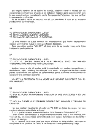 Sin ninguna tensión, en la actitud del cuerpo, podemos bañar el mundo con las
expresiones constructivas y enviarlas a los trabajos y negocios para que consuman todo
lo que es destructivo y reemplazarlo con la Omnipresente Perfección. Hay que purificar
lo que necesita purificación.
No es necesario hablar en voz alta, más sí, con tono firme. A solas en su aposento
puede afirmar su declaración.
36
YO SOY LO QUE EL CREADOR ES. LUEGO:
YO SOY EL AMO DEL CUERPO, MI MUNDO.
YO SOY LA INTELIGENCIA QUE LO GOBIERNA.
De esta manera se puede eliminar las imperfecciones que fueron erróneamente
creadas y devolver de nuevo el orden y perfección deseados.
Cada uno debe sentirse “YO SOY” el único amo de su mundo y que es la única
inteligencia que lo gobierna.
37
YO SOY LO QUE EL CREADOR ES. LUEGO:
YO SOY EL PODER INVENCIBLE QUE RECHAZA TODO SENTIMIENTO
YPENSAMIENTOS INDIGNOS Y DISCORDANTES.
Muchas veces al día el hombre está bombardeado por muchos pensamientos y
sentimientos bajos, creados y lanzados por otros seres. La mayoría de los hombres no
piensa por sí misma sino ejecuta los pensamientos ajenos. En estas circunstancias hay
que acudir a la afirmación siguiente:
YO SOY LA PRESENCIA EN LA MENTE QUE SIEMPRE CONSTRUYE CON EL
PENSAMIENTO.
38
YO SOY LO QUE EL CREADOR ES. LUEGO:
YO SOY EL PODER OMNIPOTENTE CREADOR EN LOS CORAZONES Y EN LAS
MENTES.
YO SOY LA FUENTE QUE DERRAMA SIEMPRE PAZ, ARMONÍA Y TRIUNFO EN
CADA SER.
Hay que realizar visualizando el poder de YO SOY en todas las cosas. Hay que
mantener siempre sostenida tal actividad.
Todo lo que se necesita es sentir la Plenitud de la Presencia Divina de YO SOY.
Quien practica desinteresada e impersonalmente durante cinco o más minutos, tres
veces al día, en pocos meses sentirá libertad en el cuerpo, iluminación en la mente y
éxito en los asuntos.
Ya no deseará hacer otra cosa que seguir adelante en esta práctica, para que se
cumplan en él las palabras del Cristo: Y hará mayores cosas que las que yo hago.
 