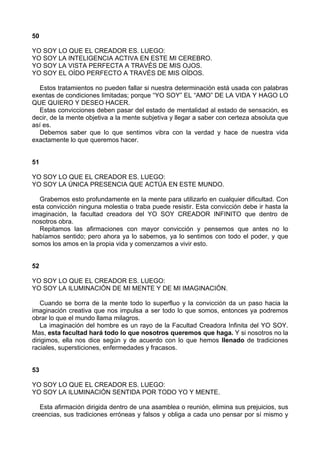 50
YO SOY LO QUE EL CREADOR ES. LUEGO:
YO SOY LA INTELIGENCIA ACTIVA EN ESTE MI CEREBRO.
YO SOY LA VISTA PERFECTA A TRAVÉS DE MIS OJOS.
YO SOY EL OÍDO PERFECTO A TRAVÉS DE MIS OÍDOS.
Estos tratamientos no pueden fallar si nuestra determinación está usada con palabras
exentas de condiciones limitadas; porque “YO SOY” EL “AMO” DE LA VIDA Y HAGO LO
QUE QUIERO Y DESEO HACER.
Estas convicciones deben pasar del estado de mentalidad al estado de sensación, es
decir, de la mente objetiva a la mente subjetiva y llegar a saber con certeza absoluta que
así es.
Debemos saber que lo que sentimos vibra con la verdad y hace de nuestra vida
exactamente lo que queremos hacer.
51
YO SOY LO QUE EL CREADOR ES. LUEGO:
YO SOY LA ÚNICA PRESENCIA QUE ACTÚA EN ESTE MUNDO.
Grabemos esto profundamente en la mente para utilizarlo en cualquier dificultad. Con
esta convicción ninguna molestia o traba puede resistir. Esta convicción debe ir hasta la
imaginación, la facultad creadora del YO SOY CREADOR INFINITO que dentro de
nosotros obra.
Repitamos las afirmaciones con mayor convicción y pensemos que antes no lo
habíamos sentido; pero ahora ya lo sabemos, ya lo sentimos con todo el poder, y que
somos los amos en la propia vida y comenzamos a vivir esto.
52
YO SOY LO QUE EL CREADOR ES. LUEGO:
YO SOY LA ILUMINACIÓN DE MI MENTE Y DE MI IMAGINACIÓN.
Cuando se borra de la mente todo lo superfluo y la convicción da un paso hacia la
imaginación creativa que nos impulsa a ser todo lo que somos, entonces ya podremos
obrar lo que el mundo llama milagros.
La imaginación del hombre es un rayo de la Facultad Creadora Infinita del YO SOY.
Mas, esta facultad hará todo lo que nosotros queremos que haga. Y si nosotros no la
dirigimos, ella nos dice según y de acuerdo con lo que hemos llenado de tradiciones
raciales, supersticiones, enfermedades y fracasos.
53
YO SOY LO QUE EL CREADOR ES. LUEGO:
YO SOY LA ILUMINACIÓN SENTIDA POR TODO YO Y MENTE.
Esta afirmación dirigida dentro de una asamblea o reunión, elimina sus prejuicios, sus
creencias, sus tradiciones erróneas y falsos y obliga a cada uno pensar por sí mismo y
 
