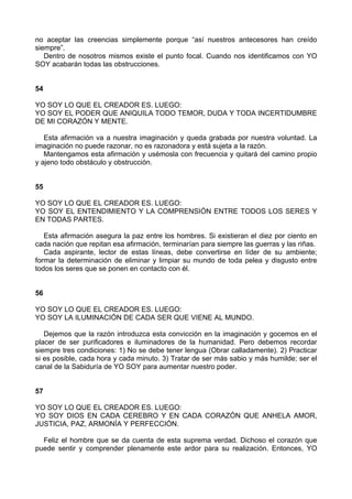 no aceptar las creencias simplemente porque “así nuestros antecesores han creído
siempre”.
Dentro de nosotros mismos existe el punto focal. Cuando nos identificamos con YO
SOY acabarán todas las obstrucciones.
54
YO SOY LO QUE EL CREADOR ES. LUEGO:
YO SOY EL PODER QUE ANIQUILA TODO TEMOR, DUDA Y TODA INCERTIDUMBRE
DE MI CORAZÓN Y MENTE.
Esta afirmación va a nuestra imaginación y queda grabada por nuestra voluntad. La
imaginación no puede razonar, no es razonadora y está sujeta a la razón.
Mantengamos esta afirmación y usémosla con frecuencia y quitará del camino propio
y ajeno todo obstáculo y obstrucción.
55
YO SOY LO QUE EL CREADOR ES. LUEGO:
YO SOY EL ENTENDIMIENTO Y LA COMPRENSIÓN ENTRE TODOS LOS SERES Y
EN TODAS PARTES.
Esta afirmación asegura la paz entre los hombres. Si existieran el diez por ciento en
cada nación que repitan esa afirmación, terminarían para siempre las guerras y las riñas.
Cada aspirante, lector de estas líneas, debe convertirse en líder de su ambiente;
formar la determinación de eliminar y limpiar su mundo de toda pelea y disgusto entre
todos los seres que se ponen en contacto con él.
56
YO SOY LO QUE EL CREADOR ES. LUEGO:
YO SOY LA ILUMINACIÓN DE CADA SER QUE VIENE AL MUNDO.
Dejemos que la razón introduzca esta convicción en la imaginación y gocemos en el
placer de ser purificadores e iluminadores de la humanidad. Pero debemos recordar
siempre tres condiciones: 1) No se debe tener lengua (Obrar calladamente). 2) Practicar
si es posible, cada hora y cada minuto. 3) Tratar de ser más sabio y más humilde; ser el
canal de la Sabiduría de YO SOY para aumentar nuestro poder.
57
YO SOY LO QUE EL CREADOR ES. LUEGO:
YO SOY DIOS EN CADA CEREBRO Y EN CADA CORAZÓN QUE ANHELA AMOR,
JUSTICIA, PAZ, ARMONÍA Y PERFECCIÓN.
Feliz el hombre que se da cuenta de esta suprema verdad. Dichoso el corazón que
puede sentir y comprender plenamente este ardor para su realización. Entonces, YO
 