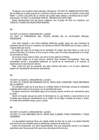 Si alguien nos muestra mala voluntad, afirmemos: YO SOY EL AMOR EN ESTE SER.
No envidiemos a nadie porque él y nosotros mismos somos uno en el infinito y como dice
Pablo: “¿Cómo una parte de un mismo ser puede estar celosa o envidiosa de la otra?”.
Afirmemos: YO SOY LA ALEGRÍA POR EL TRIUNFO DE ESTE SER.
Estas afirmaciones son las llaves mágicas; son el goce de Dios en nosotros; son
TODO EL PODER EN NUESTRAS MANOS.
74
YO SOY LO QUE EL CREADOR ES. LUEGO:
YO SOY LA PRESENCIA DEL FUEGO DIVINO EN LA ACTIVIDAD SEXUAL
CREADORA.
Con todo respeto y con toda santidad debemos repetir cada vez que sintamos la
actividad sexual divina en nosotros. El hombre es DIOS CREADOR por el sexo y todo lo
creado debe ser bueno.
El fuego del sexo es el fuego de la santidad. El origen del sexo tiene su raíz en la
misma Divinidad. El hombre al orar invoca a Dios; pero al unirse sexualmente a la mujer
se convierte en Dios.
Es el sexo el que está en Dios, así como el hijo está en el Padre.
El hombre debe en el acto sexual, sentirse Dios Creador Omnipotente. Pero hay
sexualidad carnal y sexualidad espiritual: la carnal es el nacimiento y la muerte, la
espiritual es la resurrección eterna.
Mas, cada vez que se presente una idea errónea del sexo o en el sexo, debemos
repetir con santidad la afirmación precedente.
75
YO SOY LO QUE EL CREADOR ES. LUEGO:
YO SOY EL FUEGO DEVORADOR EN EL SEXO QUE CONSUME TODA IMPUREZA
DE LA MENTE.
El verdadero casto es el que lleva su virilidad hasta la Divinidad; porque la verdadera
castidad debe estar en la pureza y en la santidad del sexo.
El placer sexual es incompleto lejos de la pureza sexual, ambos son necesarios para
la unión.
Sentir el impulso sexual es sentir la Divinidad en sí, que tiende a crear primero en el
invisible para después manifestarse en el visible. Si el origen invisible es limpio y santo,
el visible será también limpio, puro y santo.
76
YO SOY LO QUE EL CREADOR ES. LUEGO:
YO SOY LA LUZ INEFABLE EN EL SEXO QUE ILUMINA TODO CORAZÓN Y TODO
CEREBRO.
La sexualidad espiritual tiene por objeto hallar el elixir de la vida y la piedra filosofal
que transmuta los metales para la realización perfecta de toda obra.
Antes de emprender una obra trascendental, hay que acercarse mucho a la esposa
espiritual; pero hay que permitir que la luz atraviese entre los dos.
 
