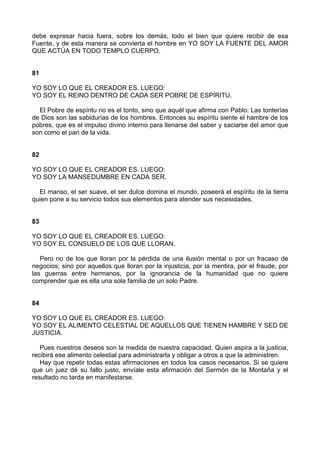 debe expresar hacia fuera, sobre los demás, todo el bien que quiere recibir de esa
Fuente, y de esta manera se convierta el hombre en YO SOY LA FUENTE DEL AMOR
QUE ACTÚA EN TODO TEMPLO CUERPO.
81
YO SOY LO QUE EL CREADOR ES. LUEGO:
YO SOY EL REINO DENTRO DE CADA SER POBRE DE ESPÍRITU.
El Pobre de espíritu no es el tonto, sino que aquél que afirma con Pablo: Las tonterías
de Dios son las sabidurías de los hombres. Entonces su espíritu siente el hambre de los
pobres, que es el impulso divino interno para llenarse del saber y saciarse del amor que
son como el pan de la vida.
82
YO SOY LO QUE EL CREADOR ES. LUEGO:
YO SOY LA MANSEDUMBRE EN CADA SER.
El manso, el ser suave, el ser dulce domina el mundo, poseerá el espíritu de la tierra
quien pone a su servicio todos sus elementos para atender sus necesidades.
83
YO SOY LO QUE EL CREADOR ES. LUEGO:
YO SOY EL CONSUELO DE LOS QUE LLORAN.
Pero no de los que lloran por la pérdida de una ilusión mental o por un fracaso de
negocios; sino por aquellos que lloran por la injusticia, por la mentira, por el fraude, por
las guerras entre hermanos, por la ignorancia de la humanidad que no quiere
comprender que es ella una sola familia de un solo Padre.
84
YO SOY LO QUE EL CREADOR ES. LUEGO:
YO SOY EL ALIMENTO CELESTIAL DE AQUELLOS QUE TIENEN HAMBRE Y SED DE
JUSTICIA.
Pues nuestros deseos son la medida de nuestra capacidad. Quien aspira a la justicia,
recibirá ese alimento celestial para administrarla y obligar a otros a que la administren.
Hay que repetir todas estas afirmaciones en todos los casos necesarios. Si se quiere
que un juez dé su fallo justo, envíale esta afirmación del Sermón de la Montaña y el
resultado no tarda en manifestarse.
 
