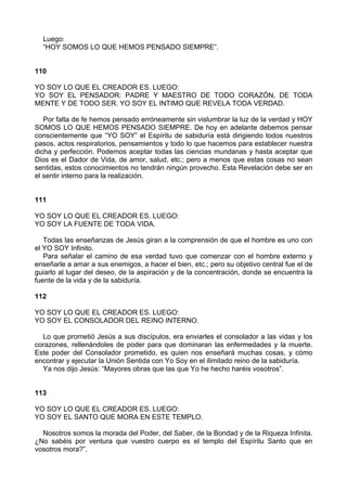 Luego:
“HOY SOMOS LO QUE HEMOS PENSADO SIEMPRE”.
110
YO SOY LO QUE EL CREADOR ES. LUEGO:
YO SOY EL PENSADOR: PADRE Y MAESTRO DE TODO CORAZÓN, DE TODA
MENTE Y DE TODO SER. YO SOY EL INTIMO QUE REVELA TODA VERDAD.
Por falta de fe hemos pensado erróneamente sin vislumbrar la luz de la verdad y HOY
SOMOS LO QUE HEMOS PENSADO SIEMPRE. De hoy en adelante debemos pensar
conscientemente que “YO SOY” el Espíritu de sabiduría está dirigiendo todos nuestros
pasos, actos respiratorios, pensamientos y todo lo que hacemos para establecer nuestra
dicha y perfección. Podemos aceptar todas las ciencias mundanas y hasta aceptar que
Dios es el Dador de Vida, de amor, salud, etc.; pero a menos que estas cosas no sean
sentidas, estos conocimientos no tendrán ningún provecho. Esta Revelación debe ser en
el sentir interno para la realización.
111
YO SOY LO QUE EL CREADOR ES. LUEGO:
YO SOY LA FUENTE DE TODA VIDA.
Todas las enseñanzas de Jesús giran a la comprensión de que el hombre es uno con
el YO SOY Infinito.
Para señalar el camino de esa verdad tuvo que comenzar con el hombre externo y
enseñarle a amar a sus enemigos, a hacer el bien, etc.; pero su objetivo central fue el de
guiarlo al lugar del deseo, de la aspiración y de la concentración, donde se encuentra la
fuente de la vida y de la sabiduría.
112
YO SOY LO QUE EL CREADOR ES. LUEGO:
YO SOY EL CONSOLADOR DEL REINO INTERNO.
Lo que prometió Jesús a sus discípulos, era enviarles el consolador a las vidas y los
corazones, rellenándoles de poder para que dominaran las enfermedades y la muerte.
Este poder del Consolador prometido, es quien nos enseñará muchas cosas, y cómo
encontrar y ejecutar la Unión Sentida con Yo Soy en el ilimitado reino de la sabiduría.
Ya nos dijo Jesús: “Mayores obras que las que Yo he hecho haréis vosotros”.
113
YO SOY LO QUE EL CREADOR ES. LUEGO:
YO SOY EL SANTO QUE MORA EN ESTE TEMPLO.
Nosotros somos la morada del Poder, del Saber, de la Bondad y de la Riqueza Infinita.
¿No sabéis por ventura que vuestro cuerpo es el templo del Espíritu Santo que en
vosotros mora?”.
 