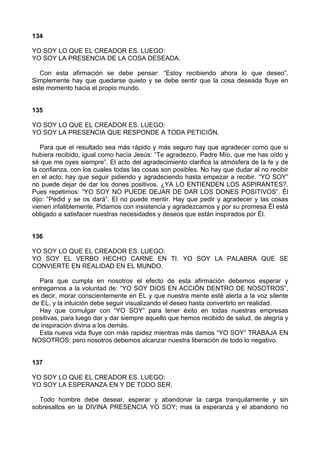 134
YO SOY LO QUE EL CREADOR ES. LUEGO:
YO SOY LA PRESENCIA DE LA COSA DESEADA.
Con esta afirmación se debe pensar: “Estoy recibiendo ahora lo que deseo”.
Simplemente hay que quedarse quieto y se debe sentir que la cosa deseada fluye en
este momento hacia el propio mundo.
135
YO SOY LO QUE EL CREADOR ES. LUEGO:
YO SOY LA PRESENCIA QUE RESPONDE A TODA PETICIÓN.
Para que el resultado sea más rápido y más seguro hay que agradecer como que si
hubiera recibido, igual como hacía Jesús: “Te agradezco, Padre Mío, que me has oído y
sé que me oyes siempre”. El acto del agradecimiento clarifica la atmósfera de la fe y de
la confianza, con los cuales todas las cosas son posibles. No hay que dudar al no recibir
en el acto; hay que seguir pidiendo y agradeciendo hasta empezar a recibir. “YO SOY”
no puede dejar de dar los dones positivos. ¿YA LO ENTIENDEN LOS ASPIRANTES?.
Pues repetimos: “YO SOY NO PUEDE DEJAR DE DAR LOS DONES POSITIVOS”. Él
dijo: “Pedid y se os dará”. El no puede mentir. Hay que pedir y agradecer y las cosas
vienen infaliblemente. Pidamos con insistencia y agradezcamos y por su promesa Él está
obligado a satisfacer nuestras necesidades y deseos que están inspirados por Él.
136
YO SOY LO QUE EL CREADOR ES. LUEGO:
YO SOY EL VERBO HECHO CARNE EN TI. YO SOY LA PALABRA QUE SE
CONVIERTE EN REALIDAD EN EL MUNDO.
Para que cumpla en nosotros el efecto de esta afirmación debemos esperar y
entregarnos a la voluntad de: “YO SOY DIOS EN ACCIÓN DENTRO DE NOSOTROS”,
es decir, morar conscientemente en EL y que nuestra mente esté alerta a la voz silente
de EL, y la intuición debe seguir visualizando el deseo hasta convertirlo en realidad.
Hay que comulgar con “YO SOY” para tener éxito en todas nuestras empresas
positivas, para luego dar y dar siempre aquello que hemos recibido de salud, de alegría y
de inspiración divina a los demás.
Esta nueva vida fluye con más rapidez mientras más damos “YO SOY” TRABAJA EN
NOSOTROS; pero nosotros debemos alcanzar nuestra liberación de todo lo negativo.
137
YO SOY LO QUE EL CREADOR ES. LUEGO:
YO SOY LA ESPERANZA EN Y DE TODO SER.
Todo hombre debe desear, esperar y abandonar la carga tranquilamente y sin
sobresaltos en la DIVINA PRESENCIA YO SOY; mas la esperanza y el abandono no
 