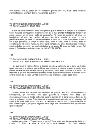 cual cumpla con su deber en su profesión, puesto que “YO SOY” tiene diversas
manifestaciones y ningún don es más grande que otro.
141
YO SOY LO QUE EL CREADOR ES. LUEGO:
YO SOY EL AMOR EN TODO SER.
El don de curar enfermos, no es más grande que el de labrar el campo; ni el poder de
hacer milagros es mayor que la caridad; pero sí, el más grande de todos los dones es el
amor, porque sin el amor nada se aprovecha. “El amor es paciente, el amor es
bondadoso, el amor es caridad, el amor no tiene envidia, el amor no obra
precipitadamente, el amor no se ensoberbece, el amor no conoce ambiciones, el amor
no busca provecho, el amor lo tolera todo, todo lo cree, todo lo espera, todo lo
sobrelleva. El no perece nunca. El amor es lo perfecto”. El amor disuelve toda forma de
enfermedades, de error, de contrariedades y de pena. El amor no falla nunca. Así
enunció Pablo algunos de los dones de “YO SOY EL AMOR”.
142
YO SOY LO QUE EL CREADOR ES. LUEGO:
YO SOY EL VALOR QUE ELIMINA TODO MIEDO AL FRACASO.
Hay que tener el valor de llamar al fracaso un éxito y realmente así lo será. La derrota
no es más que una retirada momentánea para preparar el plan de la victoria. Jesús ante
Pilatos estaba en este estado sufrido y fracasado; pero Jesús cumplía la voluntad del
Padre en él y sabía de antemano que el triunfo se acercaba sin dilación. El fracaso no es
sino la muerte de lo viejo. La vida anterior llena de errores es vieja y debe morir.
143
YO SOY LO QUE EL CREADOR ES. LUEGO:
YO SOY LA OMNIPRESENCIA EN CADA SER.
Cuando vienen los períodos de transición es porque “YO SOY” Omnipresente y
Omnisciente, en nosotros, nos está guiando a esferas más altas. Sin
descorazonamiento, ni miedo, debemos esperar quietos en él para que nos tome de la
mano y guiarnos; porque Él no tiene otro propósito que convertirnos en gigantes del
saber y del amor y del poder, buscando el bien por el bien, la vida porque es la vida, la
obra creadora por si, no por la bagatela de la paga. Los resultados se nos serán dados
“por añadidura”.
144
YO SOY LO QUE EL CREADOR ES. LUEGO:
YO SOY LA VERDAD, EL CAMINO Y LA VIDA.
Muchos preguntan: ¿Y qué vamos a hacer? Pues, aquí está la respuesta dada por
Cristo: “YO SOY LA VIDA Y VOSOTROS LAS RAMAS”. “EL QUE HABITA
 