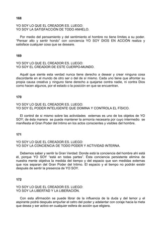 168
YO SOY LO QUE EL CREADOR ES. LUEGO:
YO SOY LA SATISFACCIÓN DE TODO ANHELO.
Por medio del pensamiento y del sentimiento el hombre no tiene límites a su poder.
“Pensar alto y sentir hondo” con conciencia YO SOY DIOS EN ACCIÓN realiza y
satisface cualquier cosa que se deseare.
169
YO SOY LO QUE EL CREADOR ES. LUEGO:
YO SOY EL CREADOR DE ESTE CUERPO-MUNDO.
Aquél que siente esta verdad nunca tiene derecho a desear y crear ninguna cosa
discordante en el mundo de otro ser o del de sí mismo. Cada uno tiene que afrontar su
propia causa creativa y ninguno tiene derecho a quejarse contra nadie, ni contra Dios
como hacen algunos, por el estado o la posición en que se encuentran.
170
YO SOY LO QUE EL CREADOR ES. LUEGO:
YO SOY EL PODER INTELIGENTE QUE DOMINA Y CONTROLA EL FÍSICO.
El control de si mismo sobre las actividades externas es uno de los objetos de YO
SOY; de ésta manera se puede mantener la armonía necesaria por cuyo intermedio se
manifiesta el Gran Poder del Intimo en los actos conscientes y visibles del hombre.
171
YO SOY LO QUE EL CREADOR ES. LUEGO:
YO SOY LA CONCIENCIA DE TODO PODER Y ACTIVIDAD INTERNA.
Debemos saber y sentir la Gran Verdad: Donde está la conciencia del hombre ahí está
él, porque YO SOY “está en todas partes”. Ésta conciencia persistente elimina de
nuestra mente objetiva la medida del tiempo y del espacio que son medidas externas
que nos separan del Gran Poder del Intimo. El espacio y el tiempo no podrán existir
después de sentir la presencia de YO SOY.
172
YO SOY LO QUE EL CREADOR ES. LUEGO:
YO SOY LA LIBERTAD Y LA LIBERACIÓN.
Con esta afirmación se puede librar de la influencia de la duda y del temor y el
aspirante podrá después empuñar el cetro del poder y adelantar con coraje hacia la meta
que desea y ser activo en cualquier esfera de acción que eligiera.
 