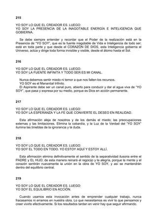 215
YO SOY LO QUE EL CREADOR ES. LUEGO:
YO SOY LA PRESENCIA DE LA INAGOTABLE ENERGÍA E INTELIGENCIA QUE
GOBIERNA.
Se debe siempre entender y recordar que el Poder de la realización está en la
Presencia de “YO SOY”, que es la fuente inagotable de Vida e Inteligencia de todo ser;
está en toda parte y que desde el CORAZÓN DE DIOS, esta Inteligencia gobierna el
Universo, actúa y dirige toda forma invisible y visible, desde el átomo hasta el Sol.
216
YO SOY LO QUE EL CREADOR ES. LUEGO:
YO SOY LA FUENTE INFINITA Y TODO SER ES MI CANAL.
Nunca debemos sentir miedo ni temor a que nos falten los recursos.
YO SOY es el Manantial Infinito.
El Aspirante debe ser un canal puro, abierto para conducir y dar el agua viva de “YO
SOY”, que pasa y expresa por su medio, porque es Dios en acción permanente.
217
YO SOY LO QUE EL CREADOR ES. LUEGO:
YO SOY LA ESPERANZA Y LA FE QUE CONVIERTE EL DESEO EN REALIDAD.
Esta afirmación aleja de nosotros y de los demás el miedo; las preocupaciones
externas y las limitaciones. Elimina la cobardía, y la Luz de la Verdad del “YO SOY”
ilumina las tinieblas de la ignorancia y la duda.
218
YO SOY LO QUE EL CREADOR ES. LUEGO:
YO SOY EL TODO EN TODO. YO ESTOY AQUÍ Y ESTOY ALLÍ.
Esta afirmación elimina definitivamente el sentido de la separatividad ilusoria entre el
PADRE y EL HIJO; de esta manera reinará el regocijo y la alegría, porque la mente y el
corazón sentirán nuevamente la unión en la obra de YO SOY, y así se mantendrán
dentro del equilibrio central.
219
YO SOY LO QUE EL CREADOR ES. LUEGO:
YO SOY EL EQUILIBRIO EN ACCIÓN.
Cuando usamos esta invocación antes de emprender cualquier trabajo, nunca
fracasamos ni erramos en nuestra obra. Lo que necesitamos es vivir lo que pensamos y
creer vivirlo efectivamente. Si los resultados tardan en venir hay que seguir afirmando.
 