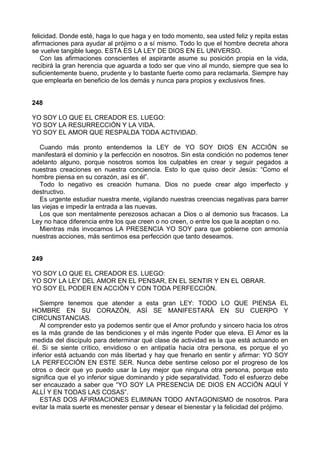felicidad. Donde esté, haga lo que haga y en todo momento, sea usted feliz y repita estas
afirmaciones para ayudar al prójimo o a sí mismo. Todo lo que el hombre decreta ahora
se vuelve tangible luego. ESTA ES LA LEY DE DIOS EN EL UNIVERSO.
Con las afirmaciones conscientes el aspirante asume su posición propia en la vida,
recibirá la gran herencia que aguarda a todo ser que vino al mundo, siempre que sea lo
suficientemente bueno, prudente y lo bastante fuerte como para reclamarla. Siempre hay
que emplearla en beneficio de los demás y nunca para propios y exclusivos fines.
248
YO SOY LO QUE EL CREADOR ES. LUEGO:
YO SOY LA RESURRECCIÓN Y LA VIDA.
YO SOY EL AMOR QUE RESPALDA TODA ACTIVIDAD.
Cuando más pronto entendemos la LEY de YO SOY DIOS EN ACCIÓN se
manifestará el dominio y la perfección en nosotros. Sin esta condición no podemos tener
adelanto alguno, porque nosotros somos los culpables en crear y seguir pegados a
nuestras creaciones en nuestra conciencia. Esto lo que quiso decir Jesús: “Como el
hombre piensa en su corazón, así es él”.
Todo lo negativo es creación humana. Dios no puede crear algo imperfecto y
destructivo.
Es urgente estudiar nuestra mente, vigilando nuestras creencias negativas para barrer
las viejas e impedir la entrada a las nuevas.
Los que son mentalmente perezosos achacan a Dios o al demonio sus fracasos. La
Ley no hace diferencia entre los que creen o no creen, o entre los que la aceptan o no.
Mientras más invocamos LA PRESENCIA YO SOY para que gobierne con armonía
nuestras acciones, más sentimos esa perfección que tanto deseamos.
249
YO SOY LO QUE EL CREADOR ES. LUEGO:
YO SOY LA LEY DEL AMOR EN EL PENSAR, EN EL SENTIR Y EN EL OBRAR.
YO SOY EL PODER EN ACCIÓN Y CON TODA PERFECCIÓN.
Siempre tenemos que atender a esta gran LEY: TODO LO QUE PIENSA EL
HOMBRE EN SU CORAZÓN, ASÍ SE MANIFESTARÁ EN SU CUERPO Y
CIRCUNSTANCIAS.
Al comprender esto ya podemos sentir que el Amor profundo y sincero hacia los otros
es la más grande de las bendiciones y el más ingente Poder que eleva. El Amor es la
medida del discípulo para determinar qué clase de actividad es la que está actuando en
él. Si se siente crítico, envidioso o en antipatía hacia otra persona, es porque el yo
inferior está actuando con más libertad y hay que frenarlo en sentir y afirmar: YO SOY
LA PERFECCIÓN EN ESTE SER. Nunca debe sentirse celoso por el progreso de los
otros o decir que yo puedo usar la Ley mejor que ninguna otra persona, porque esto
significa que el yo inferior sigue dominando y pide separatividad. Todo el esfuerzo debe
ser encauzado a saber que “YO SOY LA PRESENCIA DE DIOS EN ACCIÓN AQUÍ Y
ALLÍ Y EN TODAS LAS COSAS”.
ESTAS DOS AFIRMACIONES ELIMINAN TODO ANTAGONISMO de nosotros. Para
evitar la mala suerte es menester pensar y desear el bienestar y la felicidad del prójimo.
 