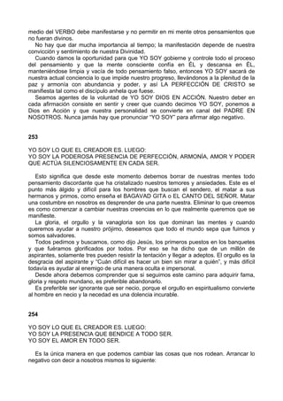 medio del VERBO debe manifestarse y no permitir en mi mente otros pensamientos que
no fueran divinos.
No hay que dar mucha importancia al tiempo; la manifestación depende de nuestra
convicción y sentimiento de nuestra Divinidad.
Cuando damos la oportunidad para que YO SOY gobierne y controle todo el proceso
del pensamiento y que la mente consciente confía en ÉL y descansa en ÉL,
manteniéndose limpia y vacía de todo pensamiento falso, entonces YO SOY sacará de
nuestra actual conciencia lo que impide nuestro progreso, llevándonos a la plenitud de la
paz y armonía con abundancia y poder, y así LA PERFECCIÓN DE CRISTO se
manifiesta tal como el discípulo anhela que fuese.
Seamos agentes de la voluntad de YO SOY DIOS EN ACCIÓN. Nuestro deber en
cada afirmación consiste en sentir y creer que cuando decimos YO SOY, ponemos a
Dios en Acción y que nuestra personalidad se convierte en canal del PADRE EN
NOSOTROS. Nunca jamás hay que pronunciar “YO SOY” para afirmar algo negativo.
253
YO SOY LO QUE EL CREADOR ES. LUEGO:
YO SOY LA PODEROSA PRESENCIA DE PERFECCIÓN, ARMONÍA, AMOR Y PODER
QUE ACTÚA SILENCIOSAMENTE EN CADA SER.
Esto significa que desde este momento debemos borrar de nuestras mentes todo
pensamiento discordante que ha cristalizado nuestros temores y ansiedades. Este es el
punto más álgido y difícil para los hombres que buscan el sendero, el matar a sus
hermanos y primos, como enseña el BAGAVAD GITA o EL CANTO DEL SEÑOR. Matar
una costumbre en nosotros es desprender de una parte nuestra. Eliminar lo que creemos
es como comenzar a cambiar nuestras creencias en lo que realmente queremos que se
manifieste.
La gloria, el orgullo y la vanagloria son los que dominan las mentes y cuando
queremos ayudar a nuestro prójimo, deseamos que todo el mundo sepa que fuimos y
somos salvadores.
Todos pedimos y buscamos, como dijo Jesús, los primeros puestos en los banquetes
y que fuéramos glorificados por todos. Por eso se ha dicho que de un millón de
aspirantes, solamente tres pueden resistir la tentación y llegar a adeptos. El orgullo es la
desgracia del aspirante y “Cuán difícil es hacer un bien sin mirar a quién”, y más difícil
todavía es ayudar al enemigo de una manera oculta e impersonal.
Desde ahora debemos comprender que si seguimos este camino para adquirir fama,
gloria y respeto mundano, es preferible abandonarlo.
Es preferible ser ignorante que ser necio, porque el orgullo en espiritualismo convierte
al hombre en necio y la necedad es una dolencia incurable.
254
YO SOY LO QUE EL CREADOR ES. LUEGO:
YO SOY LA PRESENCIA QUE BENDICE A TODO SER.
YO SOY EL AMOR EN TODO SER.
Es la única manera en que podemos cambiar las cosas que nos rodean. Arrancar lo
negativo con decir a nosotros mismos lo siguiente:
 