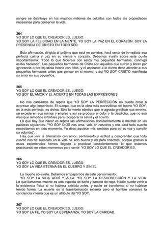 sangre se distribuye en los muchos millones de celulitas con todas las propiedades
necesarias para conservar la vida.
264
YO SOY LO QUE EL CREADOR ES, LUEGO:
YO SOY LA FELICIDAD EN LA MENTE. YO SOY LA PAZ EN EL CORAZÓN. SOY LA
PRESENCIA DE CRISTO EN TODO SER.
Esta afirmación, dirigida al prójimo que está en aprietos, hará sentir de inmediato esa
perfecta calma y paz en su mente y corazón. Debemos insistir sobre este punto
importantísimo: “Todo lo que hiciereis con estos mis pequeños hermanos, conmigo
estáis haciendo”. Los pequeños hermanos de Cristo son aquellos que sufren y lloran por
ignorancia o por injusticia hecha con ellos, y el aspirante a lo divino debe atender a sus
pequeños hermanos antes que pensar en sí mismo, y así YO SOY CRISTO manifiesta
su amor en sus pequeños.
265
YO SOY LO QUE EL CREADOR ES, LUEGO:
YO SOY EL AMOR Y EL ACIERTO EN TODAS LAS EXPRESIONES.
No nos cansamos de repetir que YO SOY LA PERFECCIÓN no puede crear o
expresar algo imperfecto. El cuerpo, que es la obra más maravillosa del Intimo YO SOY,
es la más perfecta, es divina. Sólo la mente objetiva que le agrada gratificar sus errores,
se excede en sus mimos y errores y así se produce el dolor y la desdicha, que no son
más que remedios infalibles para recuperar la salud y el acierto.
Lo que hay que hacer es repetir las afirmaciones conscientemente o meditar en las
palabras siguientes: “YO SOY DIOS nos ama, vela en nosotros y nos dará todo cuanto
necesitamos en todo momento. Yo debo aquietar mis sentidos para oír su voz y cumplir
su voluntad”.
Hay que vivir la afirmación con amor, sentimiento y actitud y comprender que todo
cuanto nos ha sucedido en la vida ha sido bueno y útil para nosotros, porque gracias a
estas experiencias hemos llegado a practicar conscientemente lo que estamos
practicando en estos momentos para sentir: YO SOY LO QUE EL CREADOR ES.
266
YO SOY LO QUE EL CREADOR ES, LUEGO:
YO SOY LA VIDA ETERNA EN EL CUERPO Y SIN EL
La muerte no existe. Debemos empaparnos de este pensamiento.
YO SOY LA VIDA AQUÍ Y ALLA. YO SOY LA RESURRECCIÓN Y LA VIDA.
Lo que llamamos muerte es una especia de baño y cambio de ropa. Nadie puede venir a
la existencia física si no hubiera existido antes, y nadie se transforma si no hubiese
tenido forma. La muerte es la transformación externa pero el hombre conserva la
conciencia interna que es un atributo del YO SOY.
267
YO SOY LO QUE EL CREADOR ES, LUEGO:
YO SOY LA FE, YO SOY LA ESPERANZA, YO SOY LA CARIDAD.
 
