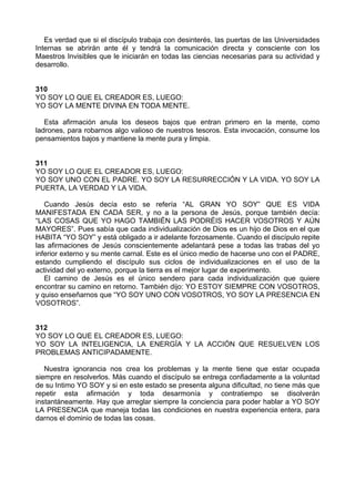 Es verdad que si el discípulo trabaja con desinterés, las puertas de las Universidades
Internas se abrirán ante él y tendrá la comunicación directa y consciente con los
Maestros Invisibles que le iniciarán en todas las ciencias necesarias para su actividad y
desarrollo.
310
YO SOY LO QUE EL CREADOR ES, LUEGO:
YO SOY LA MENTE DIVINA EN TODA MENTE.
Esta afirmación anula los deseos bajos que entran primero en la mente, como
ladrones, para robarnos algo valioso de nuestros tesoros. Esta invocación, consume los
pensamientos bajos y mantiene la mente pura y limpia.
311
YO SOY LO QUE EL CREADOR ES, LUEGO:
YO SOY UNO CON EL PADRE. YO SOY LA RESURRECCIÓN Y LA VIDA. YO SOY LA
PUERTA, LA VERDAD Y LA VIDA.
Cuando Jesús decía esto se refería “AL GRAN YO SOY” QUE ES VIDA
MANIFESTADA EN CADA SER, y no a la persona de Jesús, porque también decía:
“LAS COSAS QUE YO HAGO TAMBIÉN LAS PODRÉIS HACER VOSOTROS Y AÚN
MAYORES”. Pues sabía que cada individualización de Dios es un hijo de Dios en el que
HABITA “YO SOY” y está obligado a ir adelante forzosamente. Cuando el discípulo repite
las afirmaciones de Jesús conscientemente adelantará pese a todas las trabas del yo
inferior externo y su mente carnal. Este es el único medio de hacerse uno con el PADRE,
estando cumpliendo el discípulo sus ciclos de individualizaciones en el uso de la
actividad del yo externo, porque la tierra es el mejor lugar de experimento.
El camino de Jesús es el único sendero para cada individualización que quiere
encontrar su camino en retorno. También dijo: YO ESTOY SIEMPRE CON VOSOTROS,
y quiso enseñarnos que “YO SOY UNO CON VOSOTROS, YO SOY LA PRESENCIA EN
VOSOTROS”.
312
YO SOY LO QUE EL CREADOR ES, LUEGO:
YO SOY LA INTELIGENCIA, LA ENERGÍA Y LA ACCIÓN QUE RESUELVEN LOS
PROBLEMAS ANTICIPADAMENTE.
Nuestra ignorancia nos crea los problemas y la mente tiene que estar ocupada
siempre en resolverlos. Más cuando el discípulo se entrega confiadamente a la voluntad
de su Intimo YO SOY y si en este estado se presenta alguna dificultad, no tiene más que
repetir esta afirmación y toda desarmonía y contratiempo se disolverán
instantáneamente. Hay que arreglar siempre la conciencia para poder hablar a YO SOY
LA PRESENCIA que maneja todas las condiciones en nuestra experiencia entera, para
darnos el dominio de todas las cosas.
 