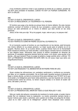A los incrédulos podemos invitar a que cicatricen la herida de un cadáver, privado de
YO SOY para constatar el resultado. LUEGO YO SOY LA FUERZA CURADORA. YO
SOY LA SALUD.
316
YO SOY LO QUE EL CREADOR ES, LUEGO:
YO SOY LA INDULGENCIA, LA TOLERANCIA Y EL PERDÓN.
El hombre que juzga a los demás es porque tiene el mismo defecto. De esta manera
podemos conocer al hombre a través de sus conceptos y juicios sobre los demás,
porque así está admitiendo en sí mismo el defecto que está viendo en las otras
personas.
Jesús, el Ser más puro dijo: “Ni yo te juzgaré, mujer, vete en paz y no peques más”.
317
YO SOY LO QUE EL CREADOR ES, LUEGO:
YO SOY PERFECTO COMO MI PADRE CELESTIAL ES PERFECTO.
En el momento cuando el hombre ve una imperfección en los demás, está formando
ese mismo defecto en su propia persona. La mejor ayuda para el prójimo es el no
juzgarlo. Muchos dicen: Si yo tuviera dinero ¡cuántos bienes haría en la Humanidad!
Pues nosotros le diremos con toda sencillez: cuando llegue a tenerlo haría lo contrario de
lo que debiera hacer. Afirmamos esto porque lo hemos constatado en decenas de
personas. El verdadero aspirante siempre tiene las cosas, y sin dinero, para ayudar a los
demás. ¿De qué manera? Pues no juzgar al prójimo y luego sentirle amor y afirmar: YO
SOY LA PRESENCIA ACTUANDO EN ESTE SER. Es mil veces mejor que darle una
insignificante limosna.
318
YO SOY LO QUE EL CREADOR ES, LUEGO:
YO SOY LAS RIQUEZAS Y EL BIENESTAR DE MI PADRE PARA MI USO.
Quien emplea las afirmaciones con verdadero sentimiento y confianza se convierte,
por ellas, en un magneto acumulador. No es ilícito pedir riquezas aunque el discípulo al
llegar a ciertas alturas, ya tiene la conciencia firma para distinguir que YO SOY es lo que
da el poder y la inteligencia para hacer estas peticiones y que las riquezas son como las
construcciones sobre las arenas, no tienen ninguna solidez si no tienen el sostén del
amor, del saber y de la luz.
319
YO SOY LO QUE EL CREADOR ES, LUEGO:
YO SOY LA PRESENCIA DEL AMOR EN TODO LO QUE REALIZO Y USO.
Sólo por medio del esfuerzo consciente de mantener la mente quieta, el poder interno
puede fluir sin obstáculo hacia la realización. La mente consciente siempre tiende a
buscar motivos para dudar y perturbar; pero cuando se le dirige una pregunta de éstas:
¿Qué es la vida? ¿Qué es la inteligencia? ¿Quién hace desplazar esos cuerpos
 