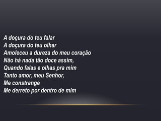 A doçura do teu falar
A doçura do teu olhar
Amoleceu a dureza do meu coração
Não há nada tão doce assim,
Quando falas e olhas pra mim
Tanto amor, meu Senhor,
Me constrange
Me derreto por dentro de mim
 