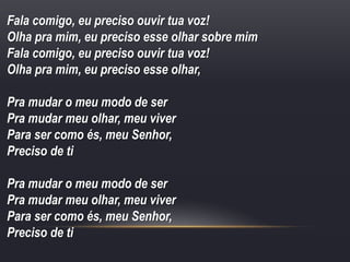 Fala comigo, eu preciso ouvir tua voz!
Olha pra mim, eu preciso esse olhar sobre mim
Fala comigo, eu preciso ouvir tua voz!
Olha pra mim, eu preciso esse olhar,
Pra mudar o meu modo de ser
Pra mudar meu olhar, meu viver
Para ser como és, meu Senhor,
Preciso de ti
Pra mudar o meu modo de ser
Pra mudar meu olhar, meu viver
Para ser como és, meu Senhor,
Preciso de ti
 