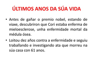 ÚLTIMOS ANOS DA SÚA VIDA
• Antes de gañar o premio nobel, estando de
viaxe, descubriron que Cori estaba enferma de
mieloesclerose, unha enfermidade mortal da
médula ósea.
• Loitou dez años contra a enfermidade e seguiu
traballando e investigando ata que morreu na
súa casa con 61 anos.
 