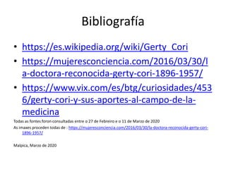 Bibliografía
• https://es.wikipedia.org/wiki/Gerty_Cori
• https://mujeresconciencia.com/2016/03/30/l
a-doctora-reconocida-gerty-cori-1896-1957/
• https://www.vix.com/es/btg/curiosidades/453
6/gerty-cori-y-sus-aportes-al-campo-de-la-
medicina
Todas as fontes foron consultadas entre o 27 de Febreiro e o 11 de Marzo de 2020
As imaxes proceden todas de : https://mujeresconciencia.com/2016/03/30/la-doctora-reconocida-gerty-cori-
1896-1957/
Malpica, Marzo de 2020
 