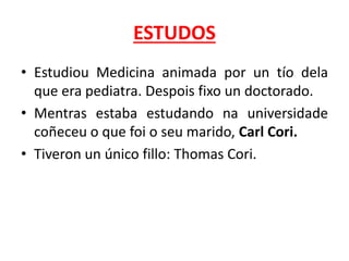 ESTUDOS
• Estudiou Medicina animada por un tío dela
que era pediatra. Despois fixo un doctorado.
• Mentras estaba estudando na universidade
coñeceu o que foi o seu marido, Carl Cori.
• Tiveron un único fillo: Thomas Cori.
 