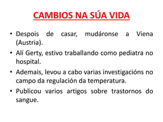 CAMBIOS NA SÚA VIDA
• Despois de casar, mudáronse a Viena
(Austria).
• Alí Gerty, estivo traballando como pediatra no
hospital.
• Ademais, levou a cabo varias investigacións no
campo da regulación da temperatura.
• Publicou varios artigos sobre trastornos do
sangue.
 