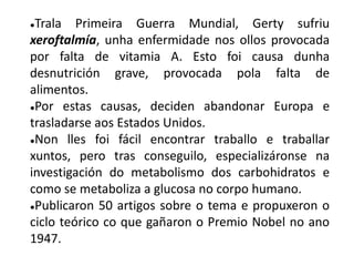 ●Trala Primeira Guerra Mundial, Gerty sufriu
xeroftalmía, unha enfermidade nos ollos provocada
por falta de vitamia A. Esto foi causa dunha
desnutrición grave, provocada pola falta de
alimentos.
●Por estas causas, deciden abandonar Europa e
trasladarse aos Estados Unidos.
●Non lles foi fácil encontrar traballo e traballar
xuntos, pero tras conseguilo, especializáronse na
investigación do metabolismo dos carbohidratos e
como se metaboliza a glucosa no corpo humano.
●Publicaron 50 artigos sobre o tema e propuxeron o
ciclo teórico co que gañaron o Premio Nobel no ano
1947.
 