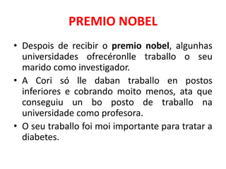 PREMIO NOBEL
• Despois de recibir o premio nobel, algunhas
universidades ofrecéronlle traballo o seu
marido como investigador.
• A Cori só lle daban traballo en postos
inferiores e cobrando moito menos, ata que
conseguiu un bo posto de traballo na
universidade como profesora.
• O seu traballo foi moi importante para tratar a
diabetes.
 