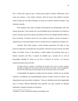 10
Ela é a fonte mais segura de que o homem possa dispor! Contudo, infelizmente, não é
assim que acontece, e nem sempre aconteceu. Hoje em nossos dias podemos encontrar
muitos cristãos que não sabem distinguir, em meio aos conceitos errados do mundo, o que
realmente é pecado.
Para complicar mais ainda a situação, há divergências nas interpretações sobre este
assunto de pecado. E não somente isto, mas há também desvios doutrinários em relação ao
mesmo. Sob pelo menos dois aspectos percebemos desvios da verdadeira doutrina bíblica a
cerca do pecado. O primeiro desvio foi com relação ao próprio conceito de pecado; o
segundo desvio se deu pela maneira como os cristãos devem se comportar em relação a ele.
Acontece desta forma porque a mente humana pecaminosa tem dado as mais
possíveis saídas para se desculpar dos seus pecados. O homem não quer assumir suas faltas
diante do Criador. Como se não bastasse, o diabo também não pretende deixar que o
homem concorde com Deus a respeito da maldade que o pecado faz na vida da
humanidade. Donaldo D. Turner em seu livro A Doutrina do Pecado e da Salvação
expressa de maneira clara este fato:
“O diabo sabe que, enquanto a consciência do homem estiver mais ou menos tranqüila,
deixando-se enganar por um conceito errado da natureza do pecado e suas conseqüências,
não há muito medo de que tal alma chegue um dia a interessar-se pela sua salvação”.
7
A humanidade tem fugido da verdade acerca do pecado e entrado em um caminho
mentiroso. Camuflando suas responsabilidades perante seu Deus, insiste em realizar „atos
religiosamente mais necessários e bondosos‟. Troca-se a obediência pela falsa religiosidade
entre os homens. Dietrich Bonhoeffer bem percebeu este falso caminho de adoração
analisando a situação já presente em sua época:
7
Donaldo D. Turner, A Doutrina do Pecado e da Salvação, p 62.
 