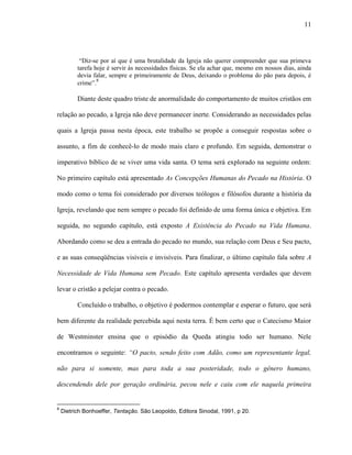 11
“Diz-se por aí que é uma brutalidade da Igreja não querer compreender que sua primeva
tarefa hoje é servir às necessidades físicas. Se ela achar que, mesmo em nossos dias, ainda
devia falar, sempre e primeiramente de Deus, deixando o problema do pão para depois, é
crime”.8
Diante deste quadro triste de anormalidade do comportamento de muitos cristãos em
relação ao pecado, a Igreja não deve permanecer inerte. Considerando as necessidades pelas
quais a Igreja passa nesta época, este trabalho se propõe a conseguir respostas sobre o
assunto, a fim de conhecê-lo de modo mais claro e profundo. Em seguida, demonstrar o
imperativo bíblico de se viver uma vida santa. O tema será explorado na seguinte ordem:
No primeiro capítulo está apresentado As Concepções Humanas do Pecado na História. O
modo como o tema foi considerado por diversos teólogos e filósofos durante a história da
Igreja, revelando que nem sempre o pecado foi definido de uma forma única e objetiva. Em
seguida, no segundo capítulo, está exposto A Existência do Pecado na Vida Humana.
Abordando como se deu a entrada do pecado no mundo, sua relação com Deus e Seu pacto,
e as suas conseqüências visíveis e invisíveis. Para finalizar, o último capítulo fala sobre A
Necessidade de Vida Humana sem Pecado. Este capítulo apresenta verdades que devem
levar o cristão a pelejar contra o pecado.
Concluído o trabalho, o objetivo é podermos contemplar e esperar o futuro, que será
bem diferente da realidade percebida aqui nesta terra. É bem certo que o Catecismo Maior
de Westminster ensina que o episódio da Queda atingiu todo ser humano. Nele
encontramos o seguinte: “O pacto, sendo feito com Adão, como um representante legal,
não para si somente, mas para toda a sua posteridade, todo o gênero humano,
descendendo dele por geração ordinária, pecou nele e caiu com ele naquela primeira
8
Dietrich Bonhoeffer, Tentação. São Leopoldo, Editora Sinodal, 1991, p 20.
 