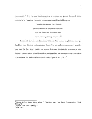 12
transgressão.”9
E é verdade igualmente, que a presença do pecado incomoda nossa
perspectiva de vida como vemos nos pequenos versos de Francis Thompson:
“Nada há que se inicie e se consume
que não venha a ser pago com queixume,
pois com alheia dor todos nascemos
e com a nossa própria perecemos”10
Porém, não devemos nos desanimar, visto que Deus tem um propósito em tudo que
faz. Ele é todo Sábio, e intrinsecamente Santo. Nós não podemos conhecer ou entender
tudo que Ele faz. Bem verdade que vemos desgraças acontecendo no mundo a todo
instante. Mesmo assim, “em última análise, embora ainda não enxerguemos o esquema do
Seu método, o mal será transformado num meio de glorificar a Deus”.11
9
Cláudio Antônio Batista Marra, editor, O Catecismo Maior. São Paulo, Editora Cultura Cristã,
1999, p 16.
10
William Fitch, Deus e o Mal, p 7.
11
Ibid, p 17.
 