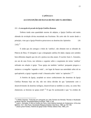 13
CAPÍTULO 1
AS CONCEPÇÕES HUMANAS DO PECADO NA HISTÓRIA
1.1 - A concepção de pecado da Igreja Católica Romana
Embora tendo uma quantidade enorme de adeptos, a Igreja Católica está muito
afastada da revelação divina encontrada nas Escrituras. De certo não foi assim desde o
princípio, visto que a Igreja Primitiva perseverava na doutrina dos Apóstolos (At
2:42).12
E ainda que ela carregue o título de „católica‟, não obstante tem se afastado da
Palavra de Deus. O intrigante é que a designação católica foi dada a Igreja com sentidos
bem diferentes daquilo que ela crê e pratica nos dias atuais. O escritor Justo L. Gonzalez,
em um de seus livros, nos informa o seguinte sobre o surgimento do termo „católica‟
utilizado em relação à igreja: “Essa igreja era também „católica‟ porquanto pregava e
ensinava o evangelho „segundo o todo‟... em lugar de basear sua autoridade sobre tal ou
qual apóstolo, a igreja „segundo o todo‟ a basearia sobre „todos‟ os „apóstolos‟.”13
A história da Igreja, acoplado ao nosso conhecimento das doutrinas da Igreja
Católica Romana hoje em dia, não nos deixa dúvidas de que “juntamente com o
desenvolvimento da doutrina teológica, desenvolviam-se também as seitas, ou como lhes
chamavam, as heresias na igreja cristã”.14
O que foi acontecendo é que “os cristãos do
12
A Bíblia Sagrada. Traduzida em português por João Ferreira de Almeida. Revista e Atualizada
no Brasil. Barueri, Sociedade Bíblica do Brasil, 1999, p 128.
13
Justo L. Gonzalez, E Até os Confins da Terra: Uma História Ilustrada do Cristianismo. A Era dos
Mártires. Vol I. São Paulo, Sociedade Religiosa Edições Vida Nova, 1980, pp 107-108.
14
Jesse Lyman Hurlbut, História da Igreja Cristã. Flórida, Editora Vida, 1990, p 61.
 