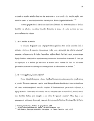 14
segundo e terceiro séculos lutaram não só contra as perseguições do mundo pagão, mas
também contra as heresias e doutrinas corrompidas, dentro do próprio rebanho.”15
Visto a Igreja Católica ter se desviado das Escrituras, sua doutrina acerca do pecado
também se afastou consideravelmente. Portanto, é digno de nota explicar as suas
concepções sobre o tema.
1.1.1 - Conceito de pecado
O conceito de pecado que a Igreja Católica professa tem haver somente com as
atitudes exteriores da natureza pecaminosa, e não com a corrupção da própria natureza16
passada a nós por meio de Adão. Segundo o teólogo Louis Berkhof esse é o conceito da
Igreja Católica:“O verdadeiro pecado sempre consiste num ato consciente da vontade. É certo que
as disposições e os hábitos que não estão de acordo com a vontade de Deus são de caráter
pecaminoso; contudo, não se lhes pode chamar pecados, no sentido estrito da palavra”.17
1.1.2 - Concepção do pecado original
Como foi exibido acima, a Igreja Católica Romana possui um conceito errado sobre
o pecado. Portanto, podemos esperar uma deturpação dos demais aspectos relacionados a
ele como uma conseqüência natural e provável. E é exatamente o que acontece. Ou seja, a
Igreja Católica falhou não unicamente em seu conceito sobre a essência do pecado em si,
mas também falhou com relação a sua idéia de „pecado original‟. Que, diga-se de
passagem, é totalmente deturpada e carente do testemunho bíblico. O teólogo David Clark,
15
Jesse Lyman Hurlbut, História da Igreja Cristã, p 61.
16
Cláudio Antônio Batista Marra, editor, O Catecismo Maior, p 17.
17
Louis Berkhof, Teologia Sistemática. Campinas, Luz Para o Caminho, 1990, p 237.
 