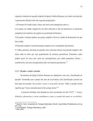 15
expondo a doutrina do pecado original da Igreja Católica Romana, nos relata com precisão
o pensamento dela por meio das seguintes proposições:
1-O homem foi criado corpo e alma, mas estes eram antagônicos entre si;
2-A justiça ou retidão original foi um dom adicional, a fim de harmonizar os elementos
antagônicos da matéria e do espírito na constituição do homem;
3-Na queda o homem perdeu sua justiça original e ficou no estado de desarmonia em que
fora criado;
4-O pecado original é a perda da justiça original com a conseqüente desarmonia;
5- Todos, portanto, nasceram em pecado, mas o batismo remove esse pecado original e não
deixa nada na alma que seja propriamente de natureza pecaminosa. Entretanto, todos
podem pecar de novo por causa da concupiscência que ainda permanece (fomes –
combustível), mas esta concupiscência não é de natureza pecaminosa. 18
1.1.3 - Pecados veniais e mortais
Na doutrina da Igreja Católica Romana nos deparamos com uma „classificação de
pecados‟ formulada com o passar dos anos de sua história. Esta classificação consiste em
dois tipos de pecados: Os pecados veniais e os pecados mortais. Onde o pecado mortal
significa que “torna o pecador passível de castigo eterno”.19
A presente distinção está baseada no texto encontrado em (Gl 5:21)20
: “ invejas,
bebedices, glutonarias e coisas semelhantes a estas, a respeito das quais eu vos declaro,
18
David S. Clark, Compêndio de Teologia Sistemática. Recife, Casa Editora Presbiteriana, s/d, pp
217, 218.
19
Louis Berkhof, Teologia Sistemática, p 254.
20
Ibid, p 253.
 