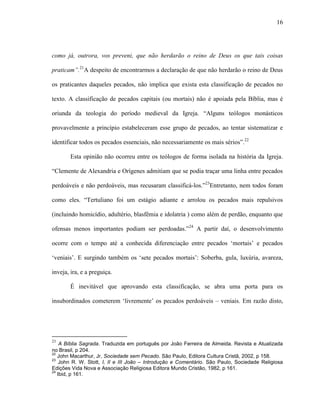 16
como já, outrora, vos preveni, que não herdarão o reino de Deus os que tais coisas
praticam”.21
A despeito de encontrarmos a declaração de que não herdarão o reino de Deus
os praticantes daqueles pecados, não implica que exista esta classificação de pecados no
texto. A classificação de pecados capitais (ou mortais) não é apoiada pela Bíblia, mas é
oriunda da teologia do período medieval da Igreja. “Alguns teólogos monásticos
provavelmente a princípio estabeleceram esse grupo de pecados, ao tentar sistematizar e
identificar todos os pecados essenciais, não necessariamente os mais sérios”.22
Esta opinião não ocorreu entre os teólogos de forma isolada na história da Igreja.
“Clemente de Alexandria e Orígenes admitiam que se podia traçar uma linha entre pecados
perdoáveis e não perdoáveis, mas recusaram classificá-los.”23
Entretanto, nem todos foram
como eles. “Tertuliano foi um estágio adiante e arrolou os pecados mais repulsivos
(incluindo homicídio, adultério, blasfêmia e idolatria ) como além de perdão, enquanto que
ofensas menos importantes podiam ser perdoadas.”24
A partir daí, o desenvolvimento
ocorre com o tempo até a conhecida diferenciação entre pecados „mortais‟ e pecados
„veniais‟. E surgindo também os „sete pecados mortais‟: Soberba, gula, luxúria, avareza,
inveja, ira, e a preguiça.
É inevitável que aprovando esta classificação, se abra uma porta para os
insubordinados cometerem „livremente‟ os pecados perdoáveis – veniais. Em razão disto,
21
A Bíblia Sagrada. Traduzida em português por João Ferreira de Almeida. Revista e Atualizada
no Brasil, p 204.
22
John Macarthur, Jr, Sociedade sem Pecado. São Paulo, Editora Cultura Cristã, 2002, p 158.
23
John R. W. Stott, I, II e III João – Introdução e Comentário. São Paulo, Sociedade Religiosa
Edições Vida Nova e Associação Religiosa Editora Mundo Cristão, 1982, p 161.
24
Ibid, p 161.
 