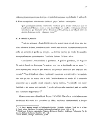 17
está presente em seu corpo de doutrina o próprio freio para esta possibilidade. O teólogo F.
R. Harm nos apresenta nitidamente o ensino da Igreja Católica a este respeito:
“para que ninguém se torne complacente, é indicado que o pecado venial pode levar ao
pecado mortal. Quando a pessoa se torna absorvida por seu pecado, a ponto de este se tornar
uma obsessão que finalmente a leva a desviar-se de Deus, a fonte de sua vida, ela entrou no
domínio do pecado mortal – e da morte eterna.”25
1.1.4 - Perdão de pecados
Tendo em vista que a Igreja Católica concebe a doutrina do pecado como algo que
afasta o homem de Deus, e também acredita na vida após a morte, é compreensível que ela
tenha um conceito de perdão de pecados. A doutrina Católica do perdão dos pecados
abrange pelo menos quatro aspectos: Penitência, batismo, Cristo e a missa.
Consideremos primeiramente a penitência. A palavra penitência, no Pequeno
Dicionário Brasileiro da Língua Portuguesa, vem com a significação que se segue: “...
pena imposta pelo confessor para remissão dos pecados; sacrifícios para expiação dos
pecados”.26
Esta definição da palavra „penitência‟ encontrada neste dicionário é apropriada,
uma vez que está de acordo com a visão Católico-Romana do termo. Só é necessário
acrescentar que o pecado venial, segundo a Igreja Católica, “é perdoado com maior
facilidade, e até mesmo sem confissão. O perdão pelos pecados mortais só pode ser obtido
pelo sacramento da penitência”.27
Observemos o que o Concílio de Trento (1545-1563) fala sobre a penitência em suas
declarações da Sessão XIV (novembro de 1551). Rejeitando veementemente a posição
25
F. R. Harm, pecado mortal. In Enciclopédia Histórico -Teológica da Igreja Cristã. Vol III. Walter
A. Elwell, editor, São Paulo, Sociedade Religiosa Edições Vida Nova, 1990, p 118.
26
Hildebrando de Lima, organizador, Pequeno Dicionário Brasileiro da Língua Portuguesa, Rio de
Janeiro, Editora Civilização Brasileira S.A., s/d.
27
Louis Berkhof, Teologia Sistemática, p 254.
 