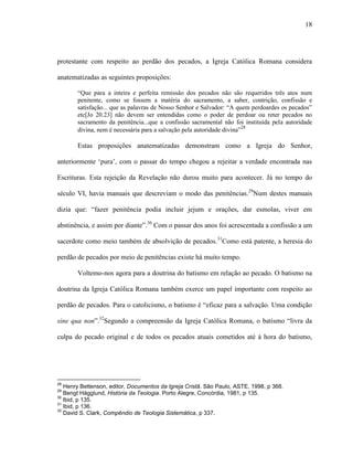18
protestante com respeito ao perdão dos pecados, a Igreja Católica Romana considera
anatematizadas as seguintes proposições:
“Que para a inteira e perfeita remissão dos pecados não são requeridos três atos num
penitente, como se fossem a matéria do sacramento, a saber, contrição, confissão e
satisfação... que as palavras de Nosso Senhor e Salvador: “A quem perdoardes os pecados”
etc[Jo 20.23] não devem ser entendidas como o poder de perdoar ou reter pecados no
sacramento da penitência...que a confissão sacramental não foi instituída pela autoridade
divina, nem é necessária para a salvação pela autoridade divina”28
Estas proposições anatematizadas demonstram como a Igreja do Senhor,
anteriormente „pura‟, com o passar do tempo chegou a rejeitar a verdade encontrada nas
Escrituras. Esta rejeição da Revelação não durou muito para acontecer. Já no tempo do
século VI, havia manuais que descreviam o modo das penitências.29
Num destes manuais
dizia que: “fazer penitência podia incluir jejum e orações, dar esmolas, viver em
abstinência, e assim por diante”.30
Com o passar dos anos foi acrescentada a confissão a um
sacerdote como meio também de absolvição de pecados.31
Como está patente, a heresia do
perdão de pecados por meio de penitências existe há muito tempo.
Voltemo-nos agora para a doutrina do batismo em relação ao pecado. O batismo na
doutrina da Igreja Católica Romana também exerce um papel importante com respeito ao
perdão de pecados. Para o catolicismo, o batismo é “eficaz para a salvação. Uma condição
sine qua non”.32
Segundo a compreensão da Igreja Católica Romana, o batismo “livra da
culpa do pecado original e de todos os pecados atuais cometidos até à hora do batismo,
28
Henry Bettenson, editor, Documentos da Igreja Cristã. São Paulo, ASTE, 1998, p 368.
29
Bengt Hägglund, História da Teologia. Porto Alegre, Concórdia, 1981, p 135.
30
Ibid, p 135.
31
Ibid, p 136.
32
David S. Clark, Compêndio de Teologia Sistemática, p 337.
 