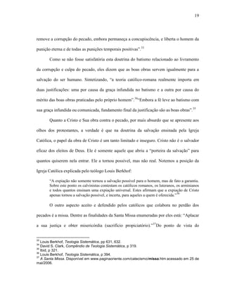 19
remove a corrupção do pecado, embora permaneça a concupiscência, e liberta o homem da
punição eterna e de todas as punições temporais positivas”.33
Como se não fosse satisfatória esta doutrina do batismo relacionado ao livramento
da corrupção e culpa do pecado, eles dizem que as boas obras servem igualmente para a
salvação do ser humano. Sintetizando, “a teoria católico-romana realmente importa em
duas justificações: uma por causa da graça infundida no batismo e a outra por causa do
mérito das boas obras praticadas pelo próprio homem”.34
“Embora a fé leve ao batismo com
sua graça infundida ou comunicada, fundamento final da justificação são as boas obras”.35
Quanto a Cristo e Sua obra contra o pecado, por mais absurdo que se apresente aos
olhos dos protestantes, a verdade é que na doutrina da salvação ensinada pela Igreja
Católica, o papel da obra de Cristo é um tanto limitado e inseguro. Cristo não é o salvador
eficaz dos eleitos de Deus. Ele é somente aquele que abriu a “porteira da salvação” para
quantos quiserem nela entrar. Ele a tornou possível, mas não real. Notemos a posição da
Igreja Católica explicada pelo teólogo Louis Berkhof:
“A expiação não somente tornou a salvação possível para o homem, mas de fato a garantiu.
Sobre este ponto os calvinistas contestam os católicos romanos, os luteranos, os arminianos
e todos quantos ensinam uma expiação universal. Estes afirmam que a expiação de Cristo
apenas tornou a salvação possível, e incerta, para aqueles a quem é oferecida.”36
O outro aspecto aceito e defendido pelos católicos que colabora no perdão dos
pecados é a missa. Dentre as finalidades da Santa Missa enumeradas por eles está: “Aplacar
a sua justiça e obter misericórdia (sacrifício propiciatório).”37
Do ponto de vista do
33
Louis Berkhof, Teologia Sistemática, pp 631, 632.
34
David S. Clark, Compêndio de Teologia Sistemática, p 319.
35
Ibid, p 321.
36
Louis Berkhof, Teologia Sistemática, p 394.
37
A Santa Missa. Disponível em www.paginaoriente.com/catecismo/missa.htm acessado em 25 de
mai/2006.
 