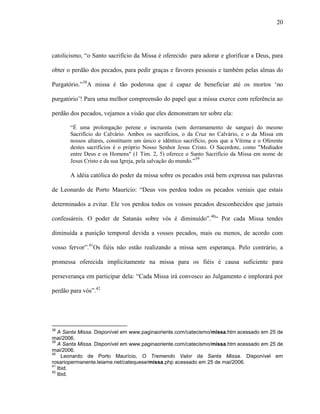 20
catolicismo, “o Santo sacrifício da Missa é oferecido para adorar e glorificar a Deus, para
obter o perdão dos pecados, para pedir graças e favores pessoais e também pelas almas do
Purgatório.”38
A missa é tão poderosa que é capaz de beneficiar até os mortos „no
purgatório‟! Para uma melhor compreensão do papel que a missa exerce com referência ao
perdão dos pecados, vejamos a visão que eles demonstram ter sobre ela:
“É uma prolongação perene e incruenta (sem derramamento de sangue) do mesmo
Sacrifício do Calvário. Ambos os sacrifícios, o da Cruz no Calvário, e o da Missa em
nossos altares, constituem um único e idêntico sacrifício, pois que a Vítima e o Oferente
destes sacrifícios é o próprio Nosso Senhor Jesus Cristo. O Sacerdote, como "Mediador
entre Deus e os Homens" (1 Tim. 2, 5) oferece o Santo Sacrifício da Missa em nome de
Jesus Cristo e da sua Igreja, pela salvação do mundo.”39
A idéia católica do poder da missa sobre os pecados está bem expressa nas palavras
de Leonardo de Porto Maurício: “Deus vos perdoa todos os pecados veniais que estais
determinados a evitar. Ele vos perdoa todos os vossos pecados desconhecidos que jamais
confessáreis. O poder de Satanás sobre vós é diminuído”.40
“ Por cada Missa tendes
diminuída a punição temporal devida a vossos pecados, mais ou menos, de acordo com
vosso fervor”.41
Os fiéis não estão realizando a missa sem esperança. Pelo contrário, a
promessa oferecida implicitamente na missa para os fiéis é causa suficiente para
perseverança em participar dela: “Cada Missa irá convosco ao Julgamento e implorará por
perdão para vós”.42
38
A Santa Missa. Disponível em www.paginaoriente.com/catecismo/missa.htm acessado em 25 de
mai/2006.
39
A Santa Missa. Disponível em www.paginaoriente.com/catecismo/missa.htm acessado em 25 de
mai/2006.
40
Leonardo de Porto Maurício, O Tremendo Valor da Santa Missa. Disponível em
rosariopermanente.leiame.net/catequese/missa.php acessado em 25 de mai/2006.
41
Ibid.
42
Ibid.
 