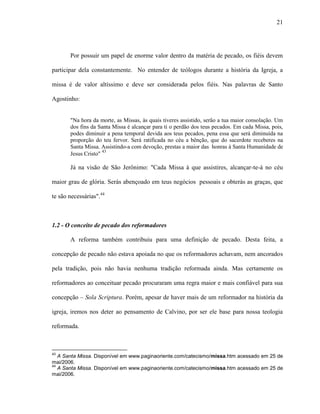 21
Por possuir um papel de enorme valor dentro da matéria de pecado, os fiéis devem
participar dela constantemente. No entender de teólogos durante a história da Igreja, a
missa é de valor altíssimo e deve ser considerada pelos fiéis. Nas palavras de Santo
Agostinho:
"Na hora da morte, as Missas, às quais tiveres assistido, serão a tua maior consolação. Um
dos fins da Santa Missa é alcançar para ti o perdão dos teus pecados. Em cada Missa, pois,
podes diminuir a pena temporal devida aos teus pecados, pena essa que será diminuída na
proporção do teu fervor. Será ratificada no céu a bênção, que do sacerdote receberes na
Santa Missa. Assistindo-a com devoção, prestas a maior das honras à Santa Humanidade de
Jesus Cristo" 43
Já na visão de São Jerônimo: "Cada Missa à que assistires, alcançar-te-á no céu
maior grau de glória. Serás abençoado em teus negócios pessoais e obterás as graças, que
te são necessárias".44
1.2 - O conceito de pecado dos reformadores
A reforma também contribuiu para uma definição de pecado. Desta feita, a
concepção de pecado não estava apoiada no que os reformadores achavam, nem ancorados
pela tradição, pois não havia nenhuma tradição reformada ainda. Mas certamente os
reformadores ao conceituar pecado procuraram uma regra maior e mais confiável para sua
concepção – Sola Scriptura. Porém, apesar de haver mais de um reformador na história da
igreja, iremos nos deter ao pensamento de Calvino, por ser ele base para nossa teologia
reformada.
43
A Santa Missa. Disponível em www.paginaoriente.com/catecismo/missa.htm acessado em 25 de
mai/2006.
44
A Santa Missa. Disponível em www.paginaoriente.com/catecismo/missa.htm acessado em 25 de
mai/2006.
 
