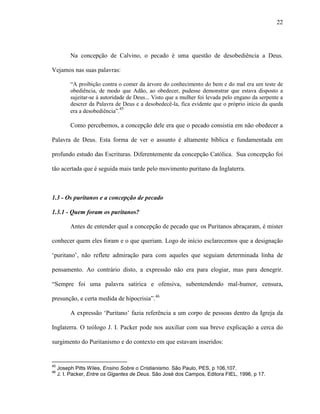 22
Na concepção de Calvino, o pecado é uma questão de desobediência a Deus.
Vejamos nas suas palavras:
“A proibição contra o comer da árvore do conhecimento do bem e do mal era um teste de
obediência, de modo que Adão, ao obedecer, pudesse demonstrar que estava disposto a
sujeitar-se à autoridade de Deus... Visto que a mulher foi levada pelo engano da serpente a
descrer da Palavra de Deus e a desobedecê-la, fica evidente que o próprio início da queda
era a desobediência”.45
Como percebemos, a concepção dele era que o pecado consistia em não obedecer a
Palavra de Deus. Esta forma de ver o assunto é altamente bíblica e fundamentada em
profundo estudo das Escrituras. Diferentemente da concepção Católica. Sua concepção foi
tão acertada que é seguida mais tarde pelo movimento puritano da Inglaterra.
1.3 - Os puritanos e a concepção de pecado
1.3.1 - Quem foram os puritanos?
Antes de entender qual a concepção de pecado que os Puritanos abraçaram, é mister
conhecer quem eles foram e o que queriam. Logo de início esclarecemos que a designação
„puritano‟, não reflete admiração para com aqueles que seguiam determinada linha de
pensamento. Ao contrário disto, a expressão não era para elogiar, mas para denegrir.
“Sempre foi uma palavra satírica e ofensiva, subentendendo mal-humor, censura,
presunção, e certa medida de hipocrisia”.46
A expressão „Puritano‟ fazia referência a um corpo de pessoas dentro da Igreja da
Inglaterra. O teólogo J. I. Packer pode nos auxiliar com sua breve explicação a cerca do
surgimento do Puritanismo e do contexto em que estavam inseridos:
45
Joseph Pitts Wiles, Ensino Sobre o Cristianismo. São Paulo, PES, p 106,107.
46
J. I. Packer, Entre os Gigantes de Deus. São José dos Campos, Editora FIEL, 1996, p 17.
 