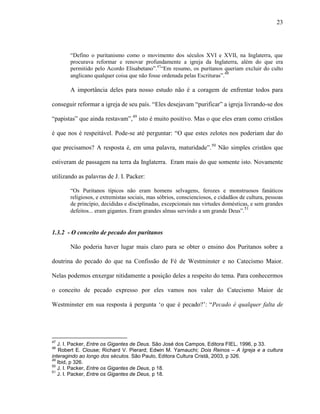 23
“Defino o puritanismo como o movimento dos séculos XVI e XVII, na Inglaterra, que
procurava reformar e renovar profundamente a igreja da Inglaterra, além do que era
permitido pelo Acordo Elisabetano”.47
“Em resumo, os puritanos queriam excluir do culto
anglicano qualquer coisa que não fosse ordenada pelas Escrituras”.48
A importância deles para nosso estudo não é a coragem de enfrentar todos para
conseguir reformar a igreja de seu país. “Eles desejavam “purificar” a igreja livrando-se dos
“papistas” que ainda restavam”,49
isto é muito positivo. Mas o que eles eram como cristãos
é que nos é respeitável. Pode-se até perguntar: “O que estes zelotes nos poderiam dar do
que precisamos? A resposta é, em uma palavra, maturidade”.50
Não simples cristãos que
estiveram de passagem na terra da Inglaterra. Eram mais do que somente isto. Novamente
utilizando as palavras de J. I. Packer:
“Os Puritanos típicos não eram homens selvagens, ferozes e monstruosos fanáticos
religiosos, e extremistas sociais, mas sóbrios, conscienciosos, e cidadãos de cultura, pessoas
de princípio, decididas e disciplinadas, excepcionais nas virtudes domésticas, e sem grandes
defeitos... eram gigantes. Eram grandes almas servindo a um grande Deus”.51
1.3.2 - O conceito de pecado dos puritanos
Não poderia haver lugar mais claro para se obter o ensino dos Puritanos sobre a
doutrina do pecado do que na Confissão de Fé de Westminster e no Catecismo Maior.
Nelas podemos enxergar nitidamente a posição deles a respeito do tema. Para conhecermos
o conceito de pecado expresso por eles vamos nos valer do Catecismo Maior de
Westminster em sua resposta à pergunta „o que é pecado?‟: “Pecado é qualquer falta de
47
J. I. Packer, Entre os Gigantes de Deus. São José dos Campos, Editora FIEL, 1996, p 33.
48
Robert E. Clouse; Richard V. Pierard; Edwin M. Yamauchi; Dois Reinos – A Igreja e a cultura
interagindo ao longo dos séculos. São Paulo, Editora Cultura Cristã, 2003, p 326.
49
Ibid, p 326.
50
J. I. Packer, Entre os Gigantes de Deus, p 18.
51
J. I. Packer, Entre os Gigantes de Deus, p 18.
 