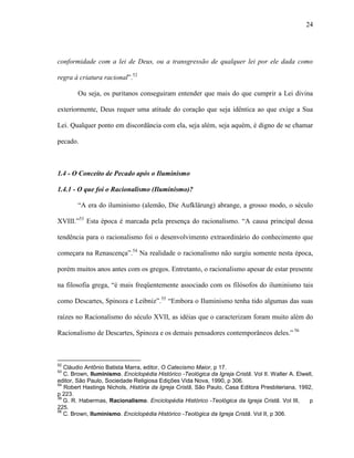 24
conformidade com a lei de Deus, ou a transgressão de qualquer lei por ele dada como
regra à criatura racional”.52
Ou seja, os puritanos conseguiram entender que mais do que cumprir a Lei divina
exteriormente, Deus requer uma atitude do coração que seja idêntica ao que exige a Sua
Lei. Qualquer ponto em discordância com ela, seja além, seja aquém, é digno de se chamar
pecado.
1.4 - O Conceito de Pecado após o Iluminismo
1.4.1 - O que foi o Racionalismo (Iluminismo)?
“A era do iluminismo (alemão, Die Aufklärung) abrange, a grosso modo, o século
XVIII.”53
Esta época é marcada pela presença do racionalismo. “A causa principal dessa
tendência para o racionalismo foi o desenvolvimento extraordinário do conhecimento que
começara na Renascença”.54
Na realidade o racionalismo não surgiu somente nesta época,
porém muitos anos antes com os gregos. Entretanto, o racionalismo apesar de estar presente
na filosofia grega, “é mais freqüentemente associado com os filósofos do iluminismo tais
como Descartes, Spinoza e Leibniz”.55
“Embora o Iluminismo tenha tido algumas das suas
raízes no Racionalismo do século XVII, as idéias que o caracterizam foram muito além do
Racionalismo de Descartes, Spinoza e os demais pensadores contemporâneos deles.” 56
52
Cláudio Antônio Batista Marra, editor, O Catecismo Maior, p 17.
53
C. Brown, Iluminismo. Enciclopédia Histórico -Teológica da Igreja Cristã. Vol II. Walter A. Elwell,
editor, São Paulo, Sociedade Religiosa Edições Vida Nova, 1990, p 306.
54
Robert Hastings Nichols, História da Igreja Cristã, São Paulo, Casa Editora Presbiteriana, 1992,
p 223.
39
G. R. Habermas, Racionalismo. Enciclopédia Histórico -Teológica da Igreja Cristã. Vol III, p
225.
56
C. Brown, Iluminismo. Enciclopédia Histórico -Teológica da Igreja Cristã. Vol II, p 306.
 
