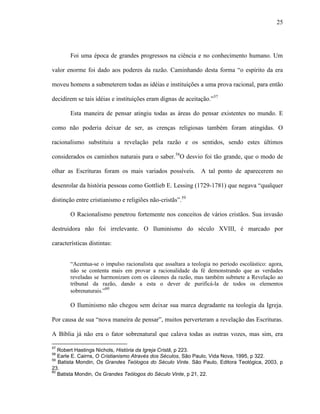 25
Foi uma época de grandes progressos na ciência e no conhecimento humano. Um
valor enorme foi dado aos poderes da razão. Caminhando desta forma “o espírito da era
moveu homens a submeterem todas as idéias e instituições a uma prova racional, para então
decidirem se tais idéias e instituições eram dignas de aceitação.”57
Esta maneira de pensar atingiu todas as áreas do pensar existentes no mundo. E
como não poderia deixar de ser, as crenças religiosas também foram atingidas. O
racionalismo substituiu a revelação pela razão e os sentidos, sendo estes últimos
considerados os caminhos naturais para o saber.58
O desvio foi tão grande, que o modo de
olhar as Escrituras foram os mais variados possíveis. A tal ponto de aparecerem no
desenrolar da história pessoas como Gottlieb E. Lessing (1729-1781) que negava “qualquer
distinção entre cristianismo e religiões não-cristãs”.59
O Racionalismo penetrou fortemente nos conceitos de vários cristãos. Sua invasão
destruidora não foi irrelevante. O Iluminismo do século XVIII, é marcado por
características distintas:
“Acentua-se o impulso racionalista que assaltara a teologia no período escolástico: agora,
não se contenta mais em provar a racionalidade da fé demonstrando que as verdades
reveladas se harmonizam com os cânones da razão, mas também submete a Revelação ao
tribunal da razão, dando a esta o dever de purificá-la de todos os elementos
sobrenaturais.”60
O Iluminismo não chegou sem deixar sua marca degradante na teologia da Igreja.
Por causa de sua “nova maneira de pensar”, muitos perverteram a revelação das Escrituras.
A Bíblia já não era o fator sobrenatural que calava todas as outras vozes, mas sim, era
57
Robert Hastings Nichols, História da Igreja Cristã, p 223.
58
Earle E. Cairns, O Cristianismo Através dos Séculos, São Paulo, Vida Nova, 1995, p 322.
59
Batista Mondin, Os Grandes Teólogos do Século Vinte. São Paulo, Editora Teológica, 2003, p
23.
60
Batista Mondin, Os Grandes Teólogos do Século Vinte, p 21, 22.
 