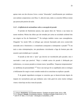 26
apenas mais um dos diversos livros a serem “dissecados” cientificamente por estudiosos
sem nenhum compromisso com Deus. E, além do mais, todos os conceitos bíblicos teriam
que passar pela peneira da razão.
1.4.2 - A influência do racionalismo sobre a concepção de pecado
O período do Iluminismo passou, mas apesar disto ele “deixou a sua marca na
mente moderna. Muitas das idéias que são tomadas por certas na sociedade ocidental têm
sua origem na Era do Iluminismo.”61
Na teologia também vemos suas conseqüências.
Chegando “no século XIX, os teólogos que estavam fascinados pela nova cosmovisão
associada com o iluminismo e o romantismo começaram a reinterpretar o pecado”.62
E em
meio a estas reinterpretações, nós percebemos visivelmente a fuga do homem para não
assumir a perversidade que é o pecado.
O pecado já não tem o „peso‟ que deveria ser reconhecido pelo pecador, mas é
suavizado o mais que possível. “Hoje a verdade acerca do pecado é disfarçada por
eufemismos, e os nossos pecados se tornam meros „pecadilhos, „fraquezas temperamentais‟
ou „problemas de personalidade‟.”63
Este é um mal que foi se espalhando entre os teólogos
e infelizmente fez surgir os mais variados modos de se conceituar ou explicar o pecado.
É de grande importância averiguar os conceitos que se desenvolveram depois do
impacto do racionalismo para que tenhamos uma visão geral de como muitos teólogos
viram e vêem hoje em dia o tema do pecado.
61
C. Brown, Iluminismo. Enciclopédia Histórico -Teológica da Igreja Cristã. Vol II, p 308.
62
D. G. Bloesch. Pecado. Enciclopédia Histórico -Teológica da Igreja Cristã.Vol III, p 112.
63
John R. W. Stott, I, II e III João – Introdução e Comentário, p 105.
 