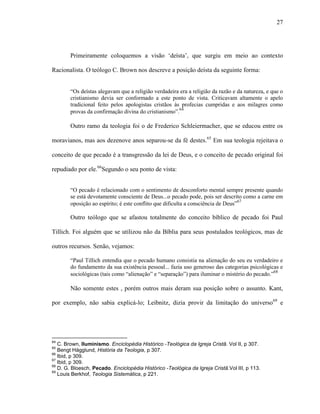 27
Primeiramente coloquemos a visão „deísta‟, que surgiu em meio ao contexto
Racionalista. O teólogo C. Brown nos descreve a posição deísta da seguinte forma:
“Os deístas alegavam que a religião verdadeira era a religião da razão e da natureza, e que o
cristianismo devia ser conformado a este ponto de vista. Criticavam altamente o apelo
tradicional feito pelos apologistas cristãos às profecias cumpridas e aos milagres como
provas da confirmação divina do cristianismo”.64
Outro ramo da teologia foi o de Frederico Schleiermacher, que se educou entre os
moravianos, mas aos dezenove anos separou-se da fé destes.65
Em sua teologia rejeitava o
conceito de que pecado é a transgressão da lei de Deus, e o conceito de pecado original foi
repudiado por ele.66
Segundo o seu ponto de vista:
“O pecado é relacionado com o sentimento de desconforto mental sempre presente quando
se está devotamente consciente de Deus...o pecado pode, pois ser descrito como a carne em
oposição ao espírito; é este conflito que dificulta a consciência de Deus”67
Outro teólogo que se afastou totalmente do conceito bíblico de pecado foi Paul
Tillich. Foi alguém que se utilizou não da Bíblia para seus postulados teológicos, mas de
outros recursos. Senão, vejamos:
“Paul Tillich entendia que o pecado humano consistia na alienação do seu eu verdadeiro e
do fundamento da sua existência pessoal... fazia uso generoso das categorias psicológicas e
sociológicas (tais como “alienação” e “separação”) para iluminar o mistério do pecado.”68
Não somente estes , porém outros mais deram sua posição sobre o assunto. Kant,
por exemplo, não sabia explicá-lo; Leibnitz, dizia provir da limitação do universo69
e
64
C. Brown, Iluminismo. Enciclopédia Histórico -Teológica da Igreja Cristã. Vol II, p 307.
65
Bengt Hägglund, História da Teologia, p 307.
66
Ibid, p 309.
67
Ibid, p 309.
68
D. G. Bloesch, Pecado. Enciclopédia Histórico -Teológica da Igreja Cristã.Vol III, p 113.
69
Louis Berkhof, Teologia Sistemática, p 221.
 
