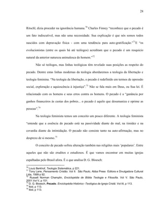 28
Ritschl, dizia proceder na ignorância humana.70
Charles Finney “reconhece que o pecado é
um fato indiscutível, mas não uma necessidade. Sua explicação é que nós somos todos
nascidos com depravação física - com uma tendência para auto-gratificação.”71
E “os
evolucionistas (entre os quais há até teólogos) acreditam que o pecado é um resquício
natural da anterior natureza animalesca do homem.”72
Não só teólogos, mas linhas teológicas têm revelado suas posições as respeito do
pecado. Dentre estas linhas modernas da teologia abordaremos a teologia da libertação e
teologia feminina. “Na teologia da libertação, o pecado é redefinido em termos de opressão
social, exploração e aquiescência à injustiça”.73
Não se fala mais em Deus, ou Sua lei. É
relacionado com os homens e seus erros contra os homens. O pecado é a “ganância por
ganhos financeiros às custas dos pobres... o pecado é aquilo que desumaniza e oprime as
pessoas”.74
Na teologia feminista temos um conceito um pouco diferente. A teologia feminista
“entende que a essência do pecado está na passividade diante do mal, na timidez e na
covardia diante da intimidação. O pecado não consiste tanto na auto-afirmação, mas no
desprezo de si mesmo.75
O conceito de pecado sofreu alteração também nas religiões mais „populares‟. Entre
aqueles que não são eruditos e estudiosos. É que vamos encontrar em muitas igrejas
espalhadas pelo Brasil afora. É o que analisa D. G. Bloesch:
70
Louiz Berkhof, Teologia Sistemática, p 221.
71
Tony Lane, Pensamento Cristão. Vol II. São Paulo, Abba Press Editora e Divulgadora Cultural
Ltda, 1999 p 92.
72
Russell Norman Champlin, Enciclopédia de Bíblia Teologia e Filosofia. Vol V. São Paulo,
2001.Vol V, p 151.
73
D. G. Bloesch, Pecado. Enciclopédia Histórico -Teológica da Igreja Cristã. Vol III, p 113.
74
Ibid, p 113.
75
Ibid, p 113.
 