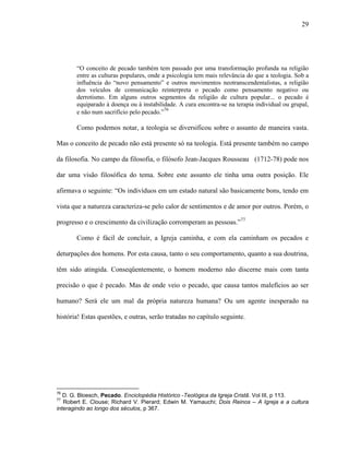 29
“O conceito de pecado também tem passado por uma transformação profunda na religião
entre as culturas populares, onde a psicologia tem mais relevância do que a teologia. Sob a
influência do “novo pensamento” e outros movimentos neotranscendentalistas, a religião
dos veículos de comunicação reinterpreta o pecado como pensamento negativo ou
derrotismo. Em alguns outros segmentos da religião de cultura popular... o pecado é
equiparado à doença ou à instabilidade. A cura encontra-se na terapia individual ou grupal,
e não num sacrifício pelo pecado.”76
Como podemos notar, a teologia se diversificou sobre o assunto de maneira vasta.
Mas o conceito de pecado não está presente só na teologia. Está presente também no campo
da filosofia. No campo da filosofia, o filósofo Jean-Jacques Rousseau (1712-78) pode nos
dar uma visão filosófica do tema. Sobre este assunto ele tinha uma outra posição. Ele
afirmava o seguinte: “Os indivíduos em um estado natural são basicamente bons, tendo em
vista que a natureza caracteriza-se pelo calor de sentimentos e de amor por outros. Porém, o
progresso e o crescimento da civilização corromperam as pessoas.”77
Como é fácil de concluir, a Igreja caminha, e com ela caminham os pecados e
deturpações dos homens. Por esta causa, tanto o seu comportamento, quanto a sua doutrina,
têm sido atingida. Conseqüentemente, o homem moderno não discerne mais com tanta
precisão o que é pecado. Mas de onde veio o pecado, que causa tantos malefícios ao ser
humano? Será ele um mal da própria natureza humana? Ou um agente inesperado na
história! Estas questões, e outras, serão tratadas no capítulo seguinte.
76
D. G. Bloesch, Pecado. Enciclopédia Histórico -Teológica da Igreja Cristã. Vol III, p 113.
77
Robert E. Clouse; Richard V. Pierard; Edwin M. Yamauchi; Dois Reinos – A Igreja e a cultura
interagindo ao longo dos séculos, p 367.
 
