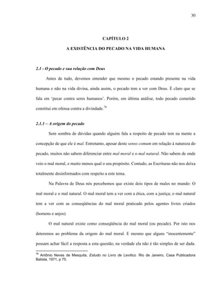 30
CAPÍTULO 2
A EXISTÊNCIA DO PECADO NA VIDA HUMANA
2.1 - O pecado e sua relação com Deus
Antes de tudo, devemos entender que mesmo o pecado estando presente na vida
humana e não na vida divina, ainda assim, o pecado tem a ver com Deus. É claro que se
fala em „pecar contra seres humanos‟. Porém, em última análise, todo pecado cometido
constitui em ofensa contra a divindade.78
2.1.1 – A origem do pecado
Sem sombra de dúvidas quando alguém fala a respeito de pecado tem na mente a
concepção de que ele é mal. Entretanto, apesar deste senso comum em relação à natureza do
pecado, muitos não sabem diferenciar entre mal moral e o mal natural. Não sabem de onde
veio o mal moral, e muito menos qual o seu propósito. Contudo, as Escrituras não nos deixa
totalmente desinformados com respeito a este tema.
Na Palavra de Deus nós percebemos que existe dois tipos de males no mundo: O
mal moral e o mal natural. O mal moral tem a ver com a ética, com a justiça; o mal natural
tem a ver com as conseqüências do mal moral praticado pelos agentes livres criados
(homens e anjos).
O mal natural existe como conseqüência do mal moral (ou pecado). Por isto nos
deteremos ao problema da origem do mal moral. E mesmo que alguns “inocentemente”
possam achar fácil a resposta a esta questão, na verdade ela não é tão simples de ser dada.
78
Antônio Neves de Mesquita, Estudo no Livro de Levítico. Rio de Janeiro, Casa Publicadora
Batista, 1971, p 75.
 