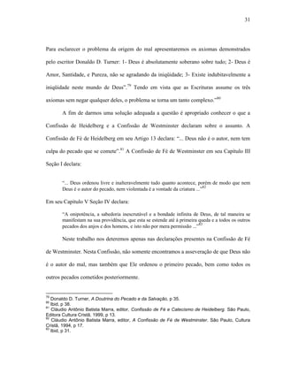 31
Para esclarecer o problema da origem do mal apresentaremos os axiomas demonstrados
pelo escritor Donaldo D. Turner: 1- Deus é absolutamente soberano sobre tudo; 2- Deus é
Amor, Santidade, e Pureza, não se agradando da iniqüidade; 3- Existe indubitavelmente a
iniqüidade neste mundo de Deus”.79
Tendo em vista que as Escrituras assume os três
axiomas sem negar qualquer deles, o problema se torna um tanto complexo.”80
A fim de darmos uma solução adequada a questão é apropriado conhecer o que a
Confissão de Heidelberg e a Confissão de Westminster declaram sobre o assunto. A
Confissão de Fé de Heidelberg em seu Artigo 13 declara: “... Deus não é o autor, nem tem
culpa do pecado que se comete”.81
A Confissão de Fé de Westminster em seu Capítulo III
Seção I declara:
“... Deus ordenou livre e inalteravelmente tudo quanto acontece, porém de modo que nem
Deus é o autor do pecado, nem violentada é a vontade da criatura ...”82
Em seu Capítulo V Seção IV declara:
“A onipotência, a sabedoria inescrutável e a bondade infinita de Deus, de tal maneira se
manifestam na sua providência, que esta se estende até à primeira queda e a todos os outros
pecados dos anjos e dos homens, e isto não por mera permissão ...”83
Neste trabalho nos deteremos apenas nas declarações presentes na Confissão de Fé
de Westminster. Nesta Confissão, não somente encontramos a asseveração de que Deus não
é o autor do mal, mas também que Ele ordenou o primeiro pecado, bem como todos os
outros pecados cometidos posteriormente.
79
Donaldo D. Turner, A Doutrina do Pecado e da Salvação, p 35.
80
Ibid, p 38.
81
Cláudio Antônio Batista Marra, editor, Confissão de Fé e Catecismo de Heidelberg. São Paulo,
Editora Cultura Cristã, 1999, p 13.
82
Cláudio Antônio Batista Marra, editor, A Confissão de Fé de Westminster. São Paulo, Cultura
Cristã, 1994, p 17.
83
Ibid, p 31.
 