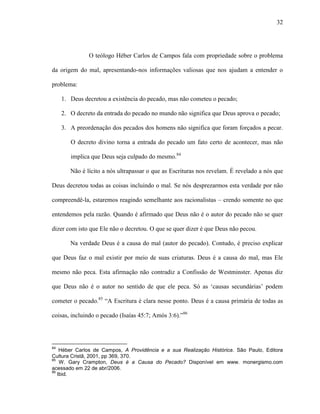 32
O teólogo Héber Carlos de Campos fala com propriedade sobre o problema
da origem do mal, apresentando-nos informações valiosas que nos ajudam a entender o
problema:
1. Deus decretou a existência do pecado, mas não cometeu o pecado;
2. O decreto da entrada do pecado no mundo não significa que Deus aprova o pecado;
3. A preordenação dos pecados dos homens não significa que foram forçados a pecar.
O decreto divino torna a entrada do pecado um fato certo de acontecer, mas não
implica que Deus seja culpado do mesmo.84
Não é lícito a nós ultrapassar o que as Escrituras nos revelam. É revelado a nós que
Deus decretou todas as coisas incluindo o mal. Se nós desprezarmos esta verdade por não
compreendê-la, estaremos reagindo semelhante aos racionalistas – crendo somente no que
entendemos pela razão. Quando é afirmado que Deus não é o autor do pecado não se quer
dizer com isto que Ele não o decretou. O que se quer dizer é que Deus não pecou.
Na verdade Deus é a causa do mal (autor do pecado). Contudo, é preciso explicar
que Deus faz o mal existir por meio de suas criaturas. Deus é a causa do mal, mas Ele
mesmo não peca. Esta afirmação não contradiz a Confissão de Westminster. Apenas diz
que Deus não é o autor no sentido de que ele peca. Só as „causas secundárias‟ podem
cometer o pecado.85
“A Escritura é clara nesse ponto. Deus é a causa primária de todas as
coisas, incluindo o pecado (Isaías 45:7; Amós 3:6).”86
84
Héber Carlos de Campos, A Providência e a sua Realização Histórica. São Paulo, Editora
Cultura Cristã, 2001, pp 369, 370.
85
W. Gary Crampton, Deus é a Causa do Pecado? Disponível em www. monergismo.com
acessado em 22 de abr/2006.
86
Ibid.
 