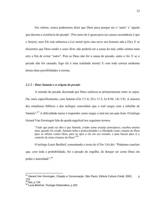 33
Em síntese, nunca poderemos dizer que Deus peca porque ser o „autor‟ e „aquele
que decreta a existência do pecado‟. Pois nem ele é quem peca (as causas secundárias é que
o fazem), nem Ele está submisso a Lei moral (pois esta serve aos homens não a Ele). E se
dissermos que Deus sendo o sumo Bem, não poderia ser a causa do mal, então caímos num
erro a fim de evitar “outro”. Pois se Deus não for a causa do pecado, outro o foi. E se o
pecado não for causado, logo ele é uma realidade eterna! E com toda certeza nenhuma
destas duas possibilidades é correta.
2.1.2 – Deus Satanás e a origem do pecado
A entrada do pecado decretada por Deus realizou-se primeiramente entre os anjos.
Ou, mais especificamente, com Satanás (Gn 3:1-6; 2Co 11:3; Jo 8:44; 1Jo 3:8). A maioria
dos estudiosos bíblicos e dos teólogos concordam que o mal surgiu com a rebelião de
Satanás”.87
A dificuldade maior é responder como surgiu o mal em um anjo bom. O teólogo
Gerard Van Groningen fala da queda angelical nos seguintes termos:
“Tudo que pode ser dito é que Satanás, criado como arcanjo principesco, recebeu muitos
dons quando foi criado. Satanás tinha a potencialidade e a liberdade como criatura de Deus
para se rebelar contra Deus, para se opor a ele em seu reinado, e para buscar para si o
controle do reino cósmico de Deus”.88
O teólogo Louis Berkhof, comentando o texto de (1Tm 3:6) diz: “Podemos concluir
que, com toda a probabilidade, foi o pecado do orgulho, de desejar ser como Deus em
poder e autoridade”.89
87
Gerard Van Groningen, Criação e Consumação. São Paulo, Editora Cultura Cristã, 2002, p
123.
88
Ibid, p 124.
89
Louis Berkhof, Teologia Sistemática, p 222.
 