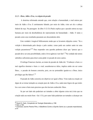34
2.1.3 – Deus, Adão e Eva, e a origem do pecado
A doutrina reformada entende que, com relação a humanidade, o mal entrou por
meio de Adão e Eva. E estritamente falando, por meio de Adão, visto ser ele o cabeça
federal da raça. Na passagem de (Rm 5:12-21) Paulo explica que o pecado entrou na raça
humana por meio da desobediência do representante da humanidade - Adão. E tanto o
pecado como seus resultados passaram aos descendentes dele.
Esta verdade é inegável biblicamente ainda que se levantem objeções como: “Se a
volição é determinada pelo desejo e pelo caráter, como pode um caráter santo ter uma
volição pecaminosa?”90
Para responder esta questão podemos dizer que “parece que o
pecado deve ser uma possibilidade, onde a livre-agência é um fato”.91
Na verdade não temos
subsídios suficientes para dizer como pôde vir pecado de seres santos.
O teólogo Francisco Jacinto, ao tratar do pecado de Adão diz: “Conhecer o bem e o
mal significa dominar o bem e o mal; assenhorear-se deles, implica então em ser como
Deus... o pecado do homem consistiu, pois, em ter pretendido igualar-se a Deus, único
privilégio que lhe faltava”.92
O pecado de Adão consistiu em objetivar ser igual a Deus. Visto nada na criação ser
digno de se tornar tentação ao coração puro de Adão e Eva, nada mais lógico do que tentá-
los a ser como o bem mais precioso que eles haviam conhecido: Deus.
Se por um lado não poderiam ser tentados a obter alguma coisa má (visto que na
criação tudo era muito bom - Gn 1:31), por outro lado poderiam ser tentados a alcançar um
90
David S. Clark, Compêndio de Teologia Sistemática, p 198.
91
Ibid, p 199.
92
Francisco Jacinto Pereira Filho, A Blasfêmia Contra o Espírito Santo (ou o pecado imperdoável),
p 23.
 