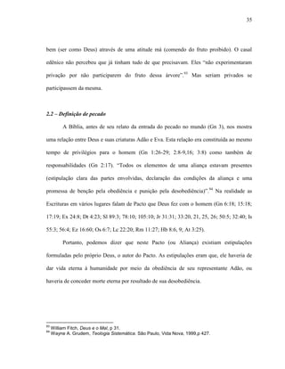 35
bem (ser como Deus) através de uma atitude má (comendo do fruto proibido). O casal
edênico não percebeu que já tinham tudo de que precisavam. Eles “não experimentaram
privação por não participarem do fruto dessa árvore”.93
Mas seriam privados se
participassem da mesma.
2.2 – Definição de pecado
A Bíblia, antes de seu relato da entrada do pecado no mundo (Gn 3), nos mostra
uma relação entre Deus e suas criaturas Adão e Eva. Esta relação era constituída ao mesmo
tempo de privilégios para o homem (Gn 1:26-29; 2:8-9,16; 3:8) como também de
responsabilidades (Gn 2:17). “Todos os elementos de uma aliança estavam presentes
(estipulação clara das partes envolvidas, declaração das condições da aliança e uma
promessa de benção pela obediência e punição pela desobediência)”.94
Na realidade as
Escrituras em vários lugares falam de Pacto que Deus fez com o homem (Gn 6:18; 15:18;
17:19; Ex 24:8; Dt 4:23; Sl 89:3; 78:10; 105:10; Jr 31:31; 33:20, 21, 25, 26; 50:5; 32:40; Is
55:3; 56:4; Ez 16:60; Os 6:7; Lc 22:20; Rm 11:27; Hb 8:6, 9; At 3:25).
Portanto, podemos dizer que neste Pacto (ou Aliança) existiam estipulações
formuladas pelo próprio Deus, o autor do Pacto. As estipulações eram que, ele haveria de
dar vida eterna à humanidade por meio da obediência de seu representante Adão, ou
haveria de conceder morte eterna por resultado de sua desobediência.
93
William Fitch, Deus e o Mal, p 31.
94
Wayne A. Grudem, Teologia Sistemática. São Paulo, Vida Nova, 1999,p 427.
 