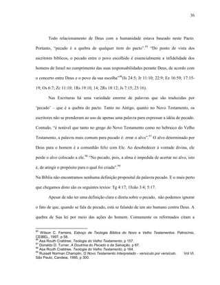 36
Todo relacionamento de Deus com a humanidade estava baseado neste Pacto.
Portanto, “pecado é a quebra de qualquer item do pacto”.95
“Do ponto de vista dos
escritores bíblicos, o pecado entre o povo escolhido é essencialmente a infidelidade dos
homens de Israel no cumprimento das suas responsabilidades perante Deus, de acordo com
o concerto entre Deus e o povo da sua escolha”96
(Is 24:5; Jr 11:10; 22:9; Ez 16:59; 17:15-
19; Os 6:7; Zc 11:10; 1Rs 19:10, 14; 2Rs 18:12; Js 7:15; 23:16).
Nas Escrituras há uma variedade enorme de palavras que são traduzidas por
„pecado‟ – que é a quebra do pacto. Tanto no Antigo, quanto no Novo Testamento, os
escritores não se prenderam ao uso de apenas uma palavra para expressar a idéia de pecado.
Contudo, “é notável que tanto no grego do Novo Testamento como no hebraico do Velho
Testamento, a palavra mais comum para pecado é: errar o alvo”.97
O alvo determinado por
Deus para o homem é a comunhão feliz com Ele. Ao desobedecer à vontade divina, ele
perde o alvo colocado a ele.98
“No pecado, pois, a alma é impedida de acertar no alvo, isto
é, de atingir o propósito para o qual foi criada”.99
Na Bíblia não encontramos nenhuma definição proposital da palavra pecado. E o mais perto
que chegamos disto são os seguintes textos: Tg 4:17; 1João 3:4; 5:17.
Apesar de não ter uma definição clara e direta sobre o pecado, não podemos ignorar
o fato de que, quando se fala de pecado, está se falando de um ato humano contra Deus. A
quebra de Sua lei por meio das ações do homem. Comumente os reformados citam a
95
Wilson C. Ferreira, Esboço de Teologia Bíblica do Novo e Velho Testamentos. Patrocínio,
CEIBEL, 1997, p 58.
96
Asa Routh Crabtree, Teologia do Velho Testamento, p 157.
97
Donaldo D. Turner, A Doutrina do Pecado e da Salvação, p 67.
98
Asa Routh Crabtree, Teologia do Velho Testamento, p 164.
99
Russell Norman Champlin, O Novo Testamento Interpretado - versículo por versículo. Vol VI.
São Paulo, Candeia, 1995, p 300.
 